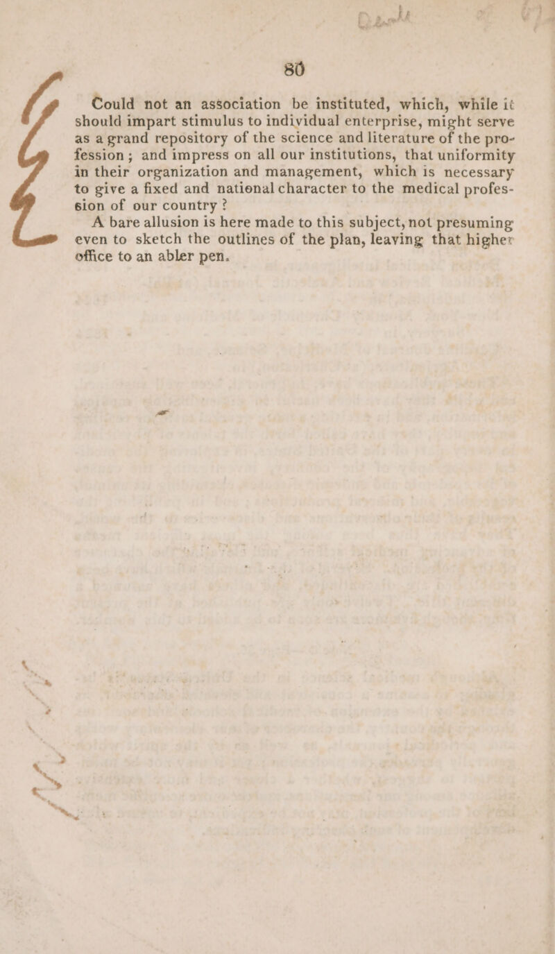 Could not an association be instituted, which, while it should impart stimulus to individual enterprise, might serve as agrand repository of the science and literature of the pro- fession; and impress on all our institutions, that uniformity in their organization and management, which is necessary to give a fixed and national character to the medical profes- sion of our country ? A bare allusion is here made to this subject, not presuming even to sketch the outlines of the plan, leaving that higher office to an abler pen.