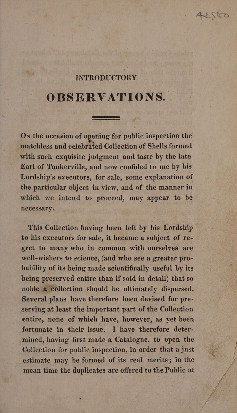 INTRODUCTORY OBSERVATIONS. A i e e On the occasion of opening for public inspection the matchless and celebrated Collection of Shells formed with such exquisite judgment and taste by the late Earl of Tankerville, and now confided to me by his Lordship's executors, for sale, some explanation of the particular object in view, and of the manner in which we intend to proceed, may appear to be necessary. This Collection having been left by his Lordship to his executors for sale, it became a subject of re- gret te many who in common with ourselves are well-wishers to science, (and who see a greater pro- bability of its being made scientifically useful by its noble a collection should be ultimately dispersed. Several plans have therefore been devised for pre- serving at least the important part of the Collection entire, none of which have, however, as yet been fortunate in their issue. I have therefore deter- Collection for public inspection, in order that a just estimate may be formed of its real merits; in the mean time the duplicates are offered to the Public at