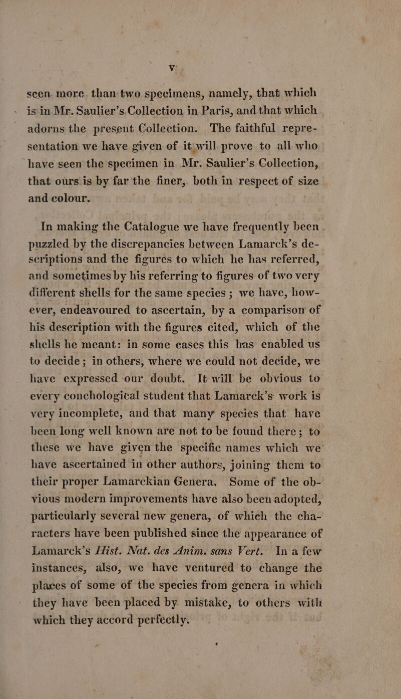 scen. more. than two specimens, namely, that which is in Mr. Saulier’s.Collection in Paris, and that which adorns the present Collection. The faithful repre- sentation we have given of it will prove to all who have seen the specimen in. Mr. Saulier's Collection, that ours is by far the finer, both in respect of size and colour. In making the Catalogue we have frequently been . puzzled by the discrepancies between Lamarck's de- seriptions and the figures to which he has referred, and sometimes by his referring to figures of two very different shells for the same species; we have, how- ever, endeavoured to ascertain, by a comparison of his description with the figures cited, which of the shells he meant: in some cases this has enabled us to decide; in others, where we could not decide, we have expressed our doubt. It will be obvious to every conchological student that Lamarck's work is véry incomplete, and that many species that have been long well known are not to be found there ; to these we have given the specifie names which we have ascertained in other authors, joining them to their proper Lamarckian Genera. Some of the ob- vious modern improvements have also been adopted, partieularly several new genera, of which the cha- racters have been published since the appearance of Lamarck’s Hist. Nat. des Anim. sans Vert. In a few instances, also, we have ventured to change the places of some of the species from genera in which they have been placed by mistake, to others with which they accord perfectly. e LÀ