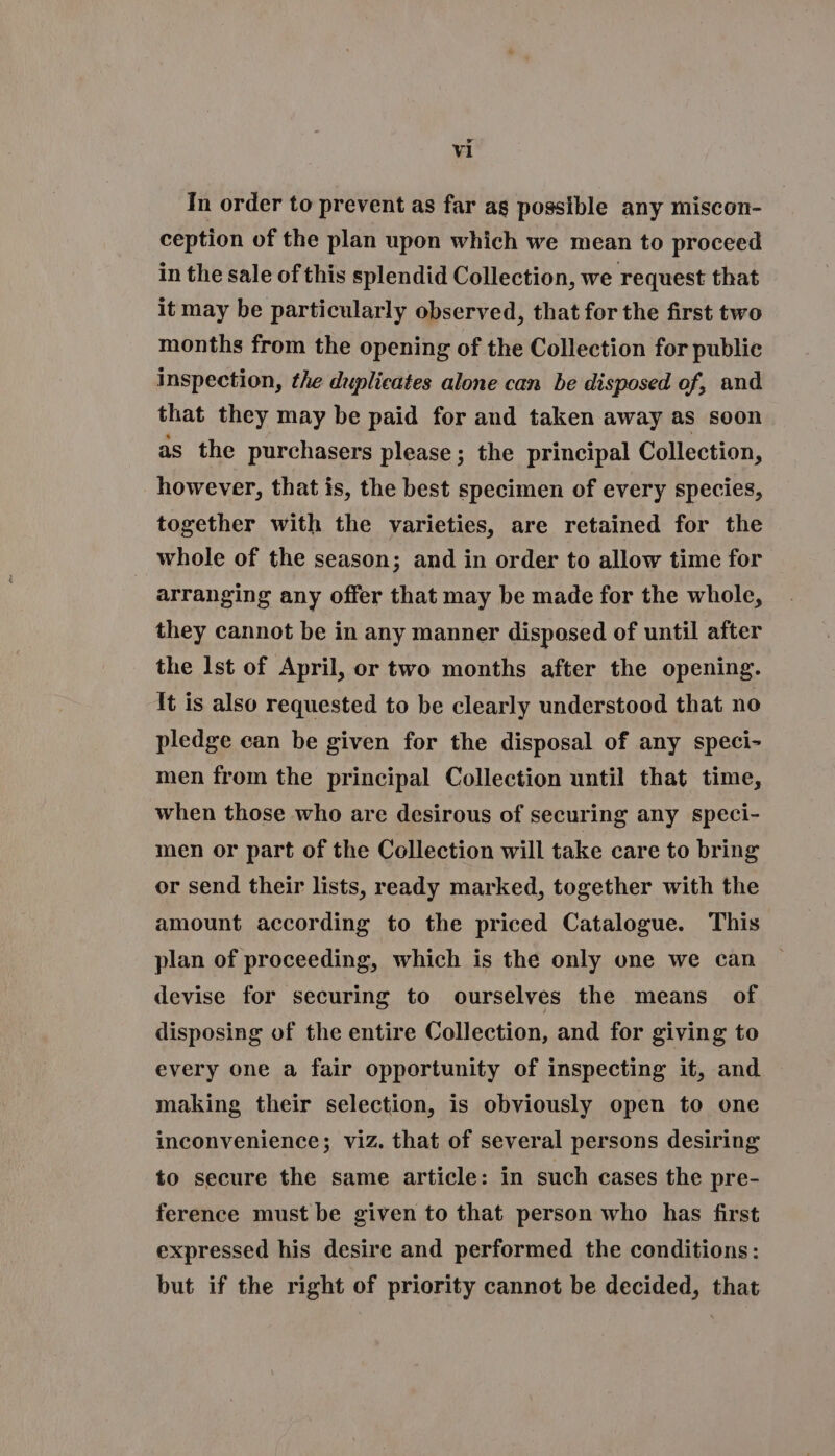 Vi In order to prevent as far as possible any miscon- ception of the plan upon which we mean to proceed in the sale of this splendid Collection, we request that it may be particularly observed, that for the first two months from the opening of the Collection for public inspection, the duplicates alone can be disposed of, and that they may be paid for and taken away as soon as the purchasers please; the principal Collection, however, that is, the best specimen of every species, together with the varieties, are retained for the whole of the season; and in order to allow time for arranging any offer that may be made for the whole, they cannot be in any manner disposed of until after the Ist of April, or two months after the opening. It is also requested to be clearly understood that no pledge ean be given for the disposal of any speci- men from the principal Collection until that time, when those who are desirous of securing any speci- men or part of the Collection will take care to bring or send their lists, ready marked, together with the amount according to the priced Catalogue. This plan of proceeding, which is the only one we can devise for securing to ourselves the means of disposing of the entire Collection, and for giving to every one a fair opportunity of inspecting it, and making their selection, is obviously open to one inconvenience; viz. that of several persons desiring to secure the same article: in such cases the pre- ference must be given to that person who has first expressed his desire and performed the conditions: but if the right of priority cannot be decided, that