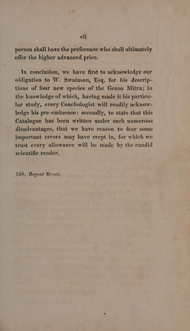 ae Vil person shall have the preference who shall ultimately offer the higher advanced price. In conclusion, we have first to acknowledge our obligation to W. Swainson, Esq. for his descrip- tions of four new species of the Genus Mitra; in the knowledge of which, having made it his particu- lar study, every Conchologist will readily acknow- ledge his pre-eminence: secondly, to state that this Catalogue has been written under such numerous disadvantages, that we have reason to fear some important errors may have crept in, for which we trust every allowance will be made by the candid scientific reader. 156, Regent Street,