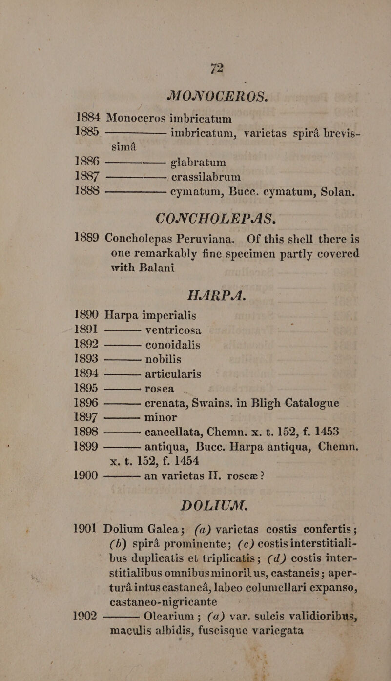 MONOCEROS. 1884 Monoceros imbricatum 1885 —— ———— imbricatum, varietas spirá brevis- simá 1886 — glabratum 1887 .erassilabrum 1888 — ———— — cymatum, Bucc. cymatum, Solan. CONCHOLEPAS. 1889 Concholepas Peruviana. Of this shell there is one remarkably fine specimen partly covered with Balani HARPA. 1890 Harpa imperialis 1891 ventricosa 1892 conoidalis 1893 nobilis 1894 articularis 1895 rosea . 1896 crenata, Beds in Bligh Catalogue 1897 minor 1898 cancellata, Chemn. x. t. 152, f. 1453 1899 antiqua, Bucc. Harpa antiqua, Chemn. x. t. 152, f. 1454 an varietas H. rosee ? 1900 DOLIUM. 1901 Dolium Galea; (a) varietas costis confertis; (b) spirá prominente; (c) costis interstitiali- . bus duplicatis et triplicatis; (d) costis inter- stitialibus omnibus minoril us, castaneis ; aper- turá intus castanea, labeo columellari i deed. castaneo-nigricante Olearium ; (a) var. sulcis validioribus, maculis albidis, fusbisque var sce 1902 TX SA Ax ^. ain.