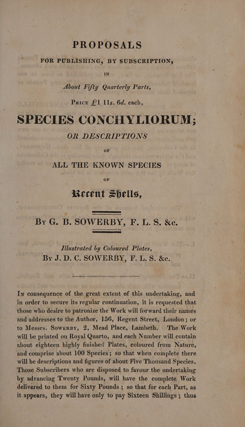 PROPOSALS FOR PUBLISHING, BY SUBSCRIPTION, IN About Fifty Qnarterly Parts, . Price £1 11s. 6d. each, SPECIES CONCHYLIORUM; OR DESCRIPTIONS OF ALL THE KNOWN SPECIES OF Keeent spells, By G. B. SOWERBY, F. L. S. &amp;c. lilustrated by Coloured Plates, By J. D. C. SOWERBY, F. L. S. &amp;c. In consequence of the great extent of this undertaking, and in order to secure its regular continuation, it is requested that those who desire to patronize the Work will forward their names and addresses to the Author, 156, Regent Street, London; or to Messrs. SowgnBy, 2, Mead Place, Lambeth. The Work will be printed on Royal Quarto, and each Number will contain about eighteen highly finished Plates, coloured from Nature, and comprise about 100 Species; so that when complete there will be descriptions and figures of about Five Thousand Species. Those Subscribers who are disposed to favour the undertaking by advancing Twenty Pounds, will have the complete Work delivered to them for Sixty Pounds ; so that for each Part, as it appears, they will have only to pay Sixteen Shillings ; thus