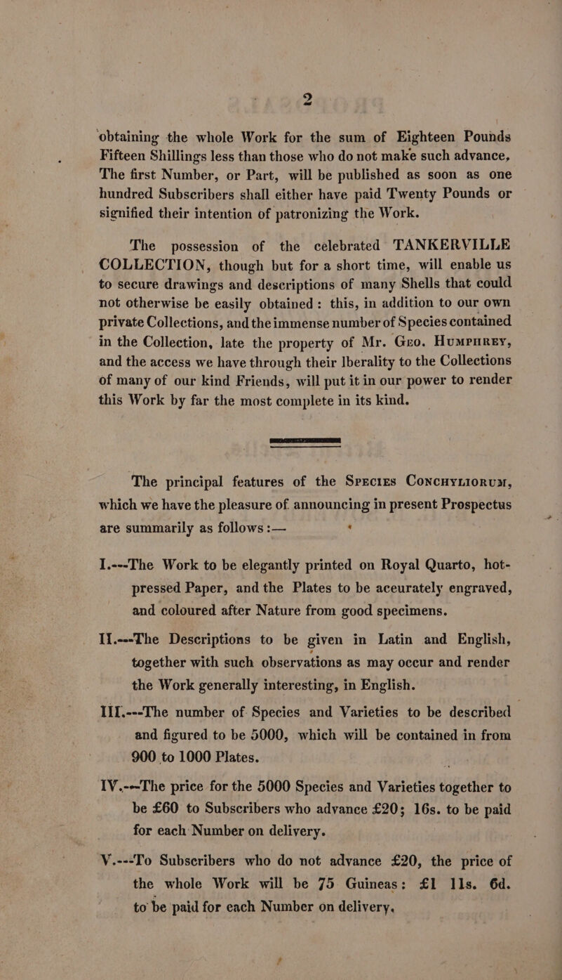 2 ‘obtaining the whole Work for the sum of Eighteen Pounds Fifteen Shillings less than those who do not make such advance, The first Number, or Part, will be published as soon as one hundred Subscribers shall either have paid Twenty Pounds or signified their intention of patronizing the Work. The possession of the celebrated TANKERVILLE COLLECTION, though but for a short time, will enable us to secure drawings and descriptions of many Shells that could not otherwise be easily obtained: this, in addition to our own private Collections, and theimmense number of Species contained in the Collection, late the property of Mr. Geo. Humpnrey, and the access we have through their Iberality to the Collections of many of our kind Friends, will put it in our power to render this Work by far the most complete in its kind. ‘The principal features of the Species Cowcnvrionux, which we have the pleasure of. announcing in present Prospectus are summarily as follows :— « I.---The Work to be elegantly printed on Royal Quarto, hot- pressed Paper, and the Plates to be aceurately engraved, and coloured after Nature from good specimens. IT.---The Descriptions to be given in Latin and English, together with such observations as may occur and render the Work generally interesting, in English. JII.---The number of. Species and Varieties to be described and figured to be 5000, which will be contained in from 900 to 1000 Plates. IV.---The price for the 5000 Species and Varieties together to be £60 to Subscribers who advance £20; 16s. to be paid for each Number on delivery. V.---To Subscribers who do not advance £20, the price of the whole Work will be 75 Guineas: £1 Ils. 6d. to be paid for each Number on delivery.