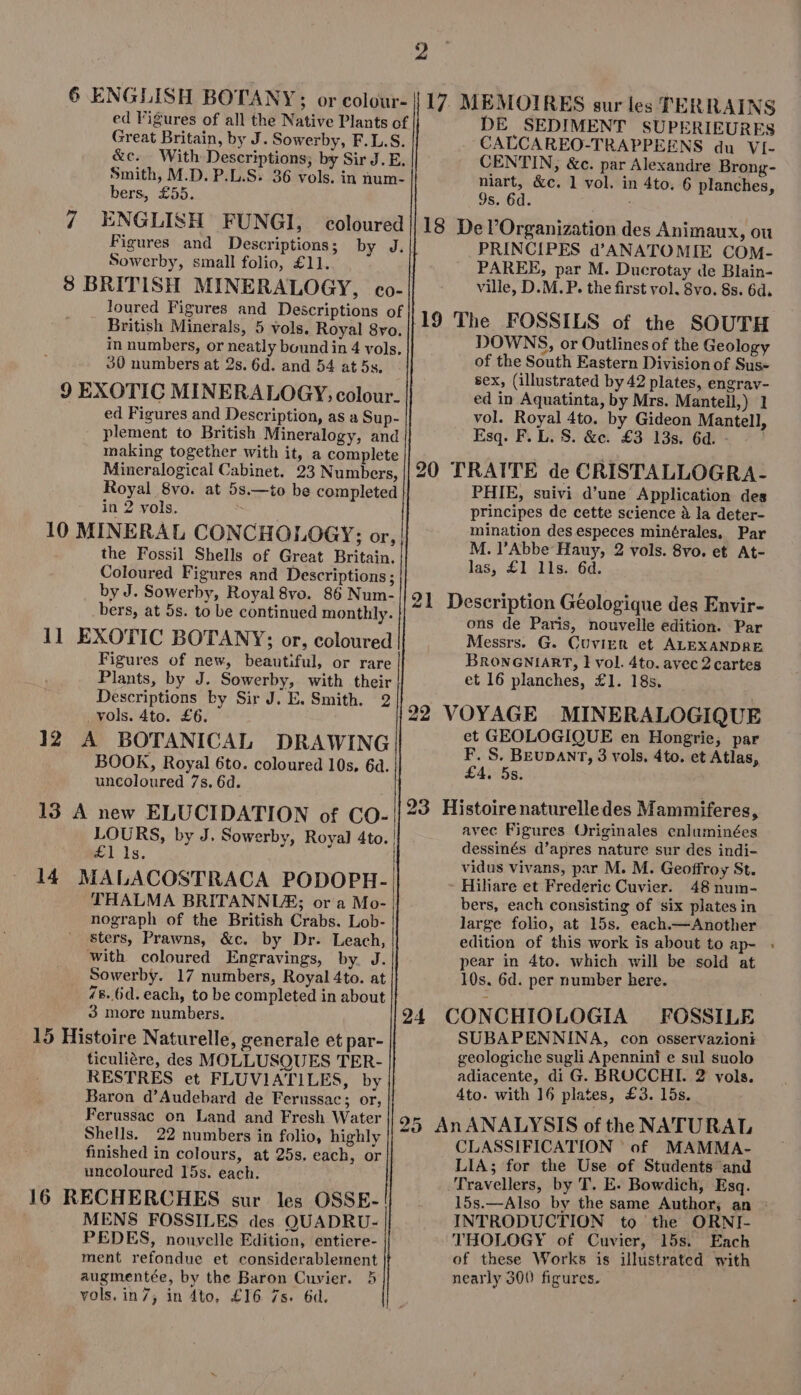 6 ENGLISH BOTANY ; or colour- ed Figures of all the Native Plants of Great Britain, by J. Sowerby, F.L.S. &amp;c. With Descriptions; by Sir J. E. Smith, M.D. P.L.S. 36 vols. in num- bers, £55. 7 ENGLISH FUNGI, Figures and Descriptions; Sowerby, small folio, £11. coloured by J. loured Figures and Descriptions of British Minerals, 5 vols. Royal 8vo. in numbers, or neatly bound in 4 vols, 30 numbers at 2s. 6d. and 54 at 5s, 9 EXOTIC MINERALOGY, colour. ed Figures and Description, as a Sup- plement to British Mineralogy, and making together with it, a complete Mineralogical Cabinet. 23 Numbers, Royal 8vo. at 5s.—to be completed in 2 vols. 5 10 MINERAL CONCHOLOGY; or, the Fossil Shells of Great Britain. Coloured Figures and Descriptions; by J. Sowerby, Royal8vo. 86 Num- bers, at 5s. to be continued monthly. 11 EXOTIC BOTANY; or, coloured Figures of new, beautiful, or rare Plants, by J. Sowerby, with their Descriptions by Sir J. E. Smith. 2 . vols. 4to. £6. 12 A BOTANICAL DRAWING BOOK, Royal 6to. coloured 10s, 6d. uncoloured 7s. 6d. 13 A new ELUCIDATION of CO- LOURS, by J. Sowerby, Royal 4to. £1 1s. 14 THALMA BRITANNUE; or a Mo- nograph of the British Crabs. Lob- sters, Prawns, &amp;c. by Dr. Leach, with coloured Engravings, by J. Sowerby. 17 numbers, Royal 4to. at 48. (id. each, to be completed in about 3 more numbers. 15 Histoire Naturelle, generale et par- ticuliére, des MOLLUSQUES TER- RESTRES et FLUVIATILES, by Baron d'Audebard de Ferussac; or, Ferussac on Land and Fresh Water Shells. 22 numbers in folio, highly finished in colours, at 25s. each, or uncoloured 15s. each. 16 RECHERCHES sur les OSSE- MENS FOSSILES des QUADRU- PEDES, nouvelle Edition, entiere- ment refondue et considerablement augmentée, by the Baron Cuvier. 5 vols. in7; in 4to, £16 7s. 6d. 17. MEMOIRES sur les TERRAINS DE SEDIMENT SUPERIEURES CALCAREO-TRAPPEENS du VI- CENTIN, &amp;c. par Alexandre Brong- niart, &amp;c. 1 vol. in 4to. 6 planches, 9s. 6d. : 18 Del'Organization des Animaux, ou PRINCIPES d'ANATOMIE COM- PAREE, par M. Ducrotay de Blain- ville, D. M. P. the first vol. 8vo. 8s. 6d. DOWNS, or Outlines of the Geology of the South Eastern Division of Sus- sex, (illustrated by 42 plates, engrav- ed in Aquatinta, by Mrs. Mantell,) 1 vol. Royal 4to. by Gideon Mantell, Esq. F. L. S. &amp;c. £3 13s. 6d. - °° 20 TRATTE de CRISTALLOGRA- PHIE, suivi d'une Application des principes de cette science à la deter- mination desespeces minérales, Par M. l'Abbe Hauy, 2 vols. 8vo. et At- las, £1 lls. 6d. 21 Description Géologique des Envir- ons de Paris, nouvelle edition. Par Messrs. G. Cuvier et ALEXANDRE BRONGNIART, 1 vol. 4to. avec 2 cartes et 16 planches, £1. 185. et GEOLOGIQUE en Hongrie, par F. S. BEUDANT, 3 vols, 4to. et Atlas, £4. 5s. 23 Histoirenaturelledes Mammiferes, avec Figures Originales enluminées dessinés d'apres nature sur des indi- vidus vivans, par M. M. Geoffroy St. Hiliare et Frederic Cuvier. 48 num- bers, each consisting of six plates in large folio, at 15s. each.—Another edition of this work is about to ap- pear in 4to. which will be sold at 10s. 6d. per number here. 24 CONCHIOLOGIA FOSSILE SUBAPENNINA, con osservazioni geologiche sugli Apenninl e sul suolo adiacente, di G. BROCCHI. 2 vols. 4to. with 16 plates, £3. l5s. 25 AnANALYSIS of the NATURAL CLASSIFICATION of. MAMMA- LIA; for the Use of Students and Travellers, by T. E. Bowdich, Esq. INTRODUCTION to the ORNI- THOLOGY of Cuvier, 15s. Each of these Works is illustrated with nearly 300 figures.