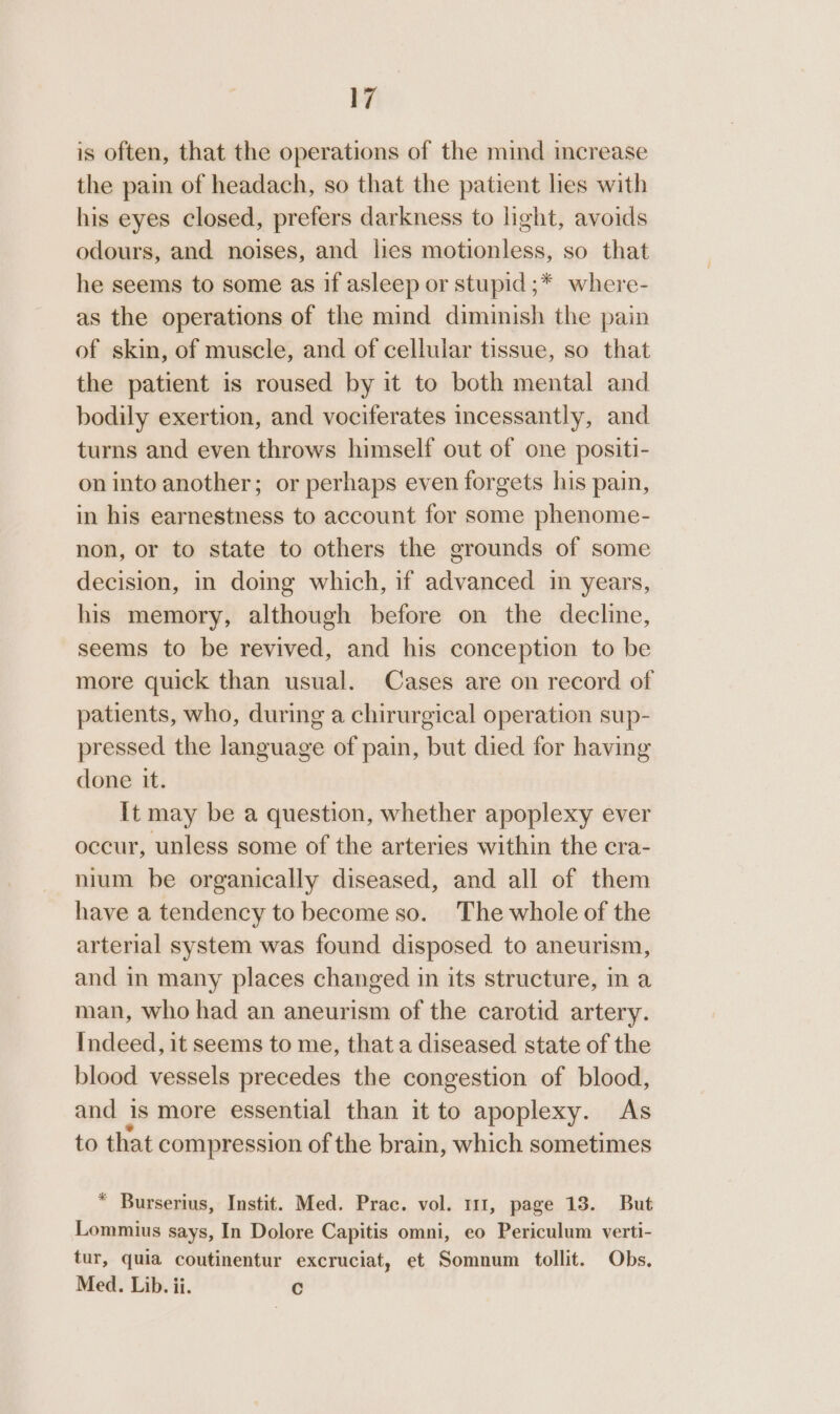 is often, that the operations of the mind increase the pain of headach, so that the patient les with his eyes closed, prefers darkness to light, avoids odours, and noises, and lies motionless, so that he seems to some as if asleep or stupid ;* where- as the operations of the mind diminish the pain of skin, of muscle, and of cellular tissue, so that the patient is roused by it to both mental and bodily exertion, and vociferates incessantly, and turns and even throws himself out of one positi- on into another; or perhaps even forgets his pain, in his earnestness to account for some phenome- non, or to state to others the grounds of some decision, in doing which, if advanced in years, his memory, although before on the decline, seems to be revived, and his conception to be more quick than usual. Cases are on record of patients, who, during a chirurgical operation sup- pressed the language of pain, but died for having done it. It may be a question, whether apoplexy ever occur, unless some of the arteries within the cra- nium be organically diseased, and all of them have a tendency to become so. The whole of the arterial system was found disposed to aneurism, and in many places changed in its structure, in a man, who had an aneurism of the carotid artery. Indeed, it seems to me, that a diseased state of the blood vessels precedes the congestion of blood, and is more essential than it to apoplexy. As to that compression of the brain, which sometimes * Burserius, Instit. Med. Prac. vol. 111, page 13. But Lommius says, In Dolore Capitis omni, eo Periculum verti- tur, quia coutinentur excruciat, et Somnum tollit. Obs. Med. Lib. ii. Cc