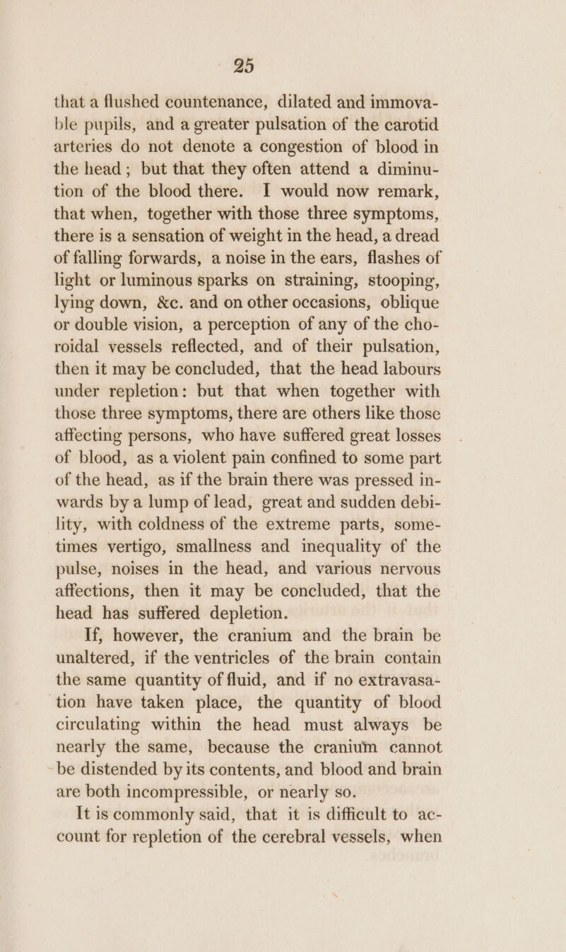 that a flushed countenance, dilated and immova- ble pupils, and a greater pulsation of the carotid arteries do not denote a congestion of blood in the head; but that they often attend a diminu- tion of the blood there. I would now remark, that when, together with those three symptoms, there is a sensation of weight in the head, a dread of falling forwards, a noise in the ears, flashes of light or luminous sparks on straining, stooping, lying down, &amp;c. and on other occasions, oblique or double vision, a perception of any of the cho- roidal vessels reflected, and of their pulsation, then it may be concluded, that the head labours under repletion: but that when together with those three symptoms, there are others like those affecting persons, who have suffered great losses of blood, as a violent pain confined to some part of the head, as if the brain there was pressed in- wards by a lump of lead, great and sudden debi- lity, with coldness of the extreme parts, some- times vertigo, smallness and inequality of the pulse, noises in the head, and various nervous affections, then it may be concluded, that the head has suffered depletion. If, however, the cranium and the brain be unaltered, if the ventricles of the brain contain the same quantity of fluid, and if no extravasa- tion have taken place, the quantity of blood circulating within the head must always be nearly the same, because the cranium cannot be distended by its contents, and blood and brain are both incompressible, or nearly so. It is commonly said, that it is difficult to ac- count for repletion of the cerebral vessels, when