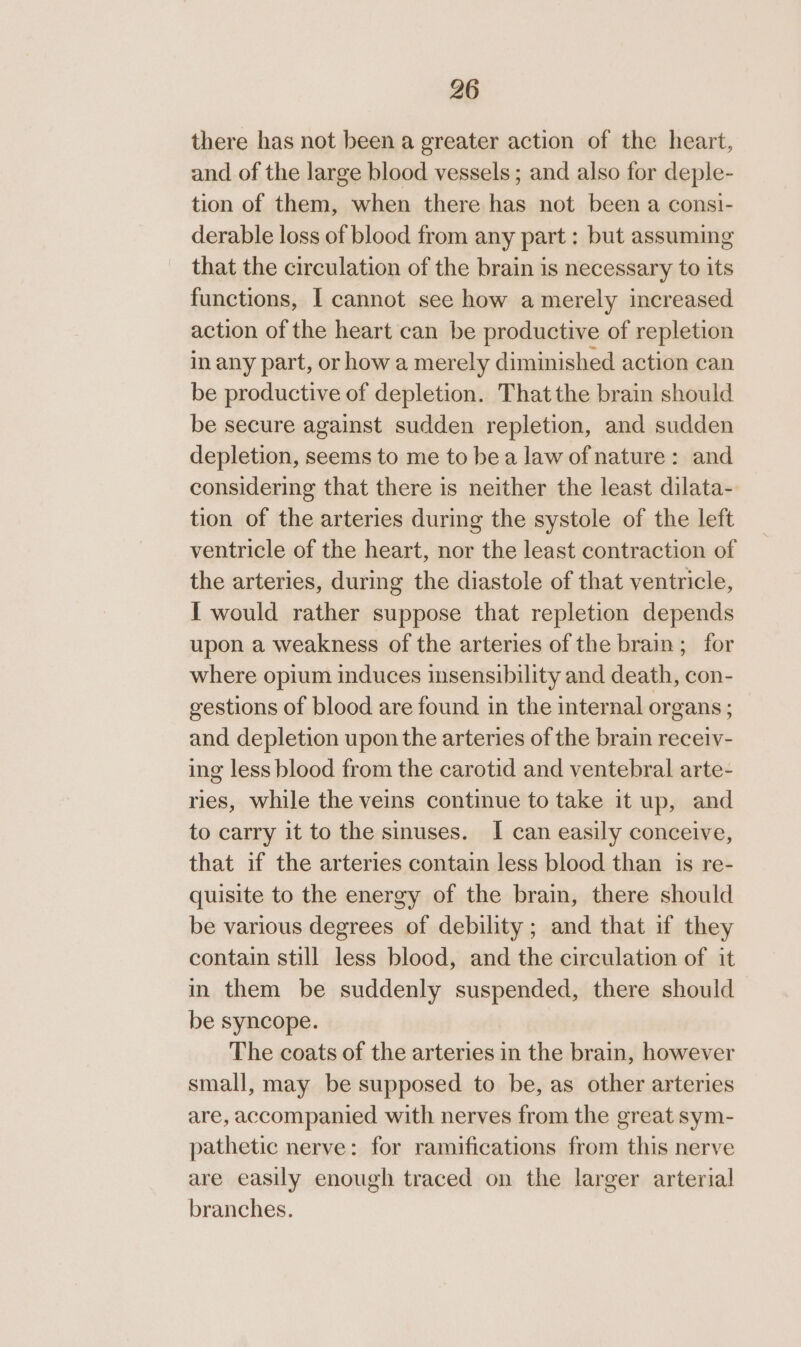 there has not been a greater action of the heart, and of the large blood vessels ; and also for deple- tion of them, when there has not been a consi- derable loss of blood from any part : but assuming that the circulation of the brain is necessary to its functions, I cannot see how a merely increased action of the heart can be productive of repletion in any part, or how a merely diminished action can be productive of depletion. That the brain should be secure against sudden repletion, and sudden depletion, seems to me to bea law of nature: and considering that there is neither the least dilata- tion of the arteries during the systole of the left ventricle of the heart, nor the least contraction of the arteries, during the diastole of that ventricle, I would rather suppose that repletion depends upon a weakness of the arteries of the brain; for where opium induces insensibility and death, con- gestions of blood are found in the internal organs; and depletion upon the arteries of the brain receiv- ing less blood from the carotid and ventebral arte- ries, while the veins continue to take it up, and to carry it to the sinuses. I can easily conceive, that if the arteries contain less blood than is re- quisite to the energy of the brain, there should be various degrees of debility ; and that if they contain still less blood, and the circulation of it in them be suddenly suspended, there should be syncope. The coats of the arteries in the brain, however small, may be supposed to be, as other arteries are, accompanied with nerves from the great sym- pathetic nerve: for ramifications from this nerve are easily enough traced on the larger arterial branches.