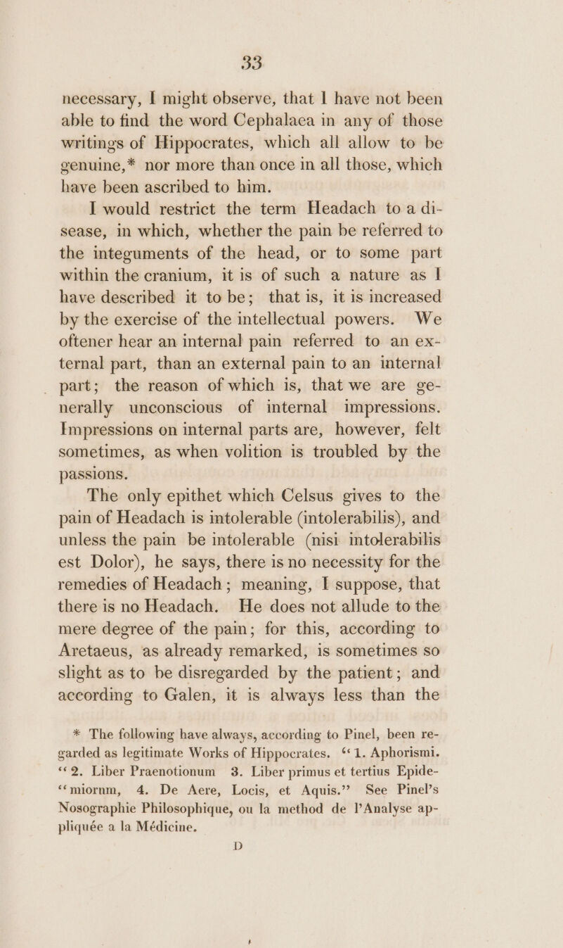 necessary, | might observe, that | have not been able to find the word Cephalaea in any of those writings of Hippocrates, which all allow to be genuine,* nor more than once in all those, which have been ascribed to him. I would restrict the term Headach to a di- sease, in which, whether the pain be referred to the integuments of the head, or to some part within the cranium, it is of such a nature as | have described it to be; that is, it is increased by the exercise of the intellectual powers. We oftener hear an internal pain referred to an ex- ternal part, than an external pain to an internal _ part; the reason of which is, that we are ge- nerally unconscious of internal impressions. Impressions on internal parts are, however, felt sometimes, as when volition is troubled by the passions. The only epithet which Celsus gives to the pain of Headach is intolerable (intolerabilis), and unless the pain be intolerable (nisi mtolerabilis est Dolor), he says, there is no necessity for the remedies of Headach; meaning, I suppose, that there is no Headach. He does not allude to the mere degree of the pain; for this, according to Aretaeus, as already remarked, is sometimes so slight as to be disregarded by the patient; and according to Galen, it is always less than the * The following have always, according to Pinel, been re- garded as legitimate Works of Hippocrates. ‘*1. Aphorismi. «2. Liber Praenotionum 3. Liber primus et tertius Epide- ‘‘miornm, 4. De Aere, Locis, et Aquis.”? See Pinel’s Nosographie Philosophique, ou la method de l’Analyse ap- pliquée a la Médicine. D