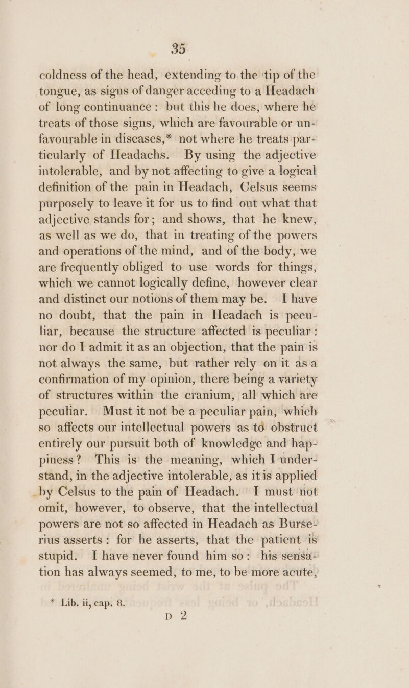 coldness of the head, extending to the ‘tip of the tongue, as signs of danger acceding to a Headach of long continuance: but this he does, where he treats of those signs, which are favourable or un- favourable in diseases,* not where he treats par- ticularly of Headachs. By using the adjective intolerable, and by not affecting to give a logical definition of the pain in Headach, Celsus seems purposely to leave it for us to find out what that adjective stands for; and shows, that he knew, as well as we do, that in treating of the powers and operations of the mind, and of the body, we are frequently obliged to use words for things, which we cannot logically define, however clear and distinct our notions of them may be. I have no doubt, that the pain in Headach is pecu- liar, because the structure affected is peculiar : nor do I admit it as an objection, that the pain is not always the same, but rather rely on it asa confirmation of my opinion, there being a variety of structures within the cranium, all which are peculiar. Must it not be a peculiar pain, which so affects our intellectual powers as to obstruct entirely our pursuit both of knowledge and hap- piness? This is the meaning, which I under- stand, in the adjective intolerable, as itis applied _by Celsus to the pain of Headach. I must’ not omit, however, to observe, that the intellectual powers are not so affected in Headach as Burse-~ rius asserts: for he asserts, that the patient is stupid. I have never found him so: his sensa~ tion has always seemed, to me, to be more acute, * Lib. il, cap. 8. D 2