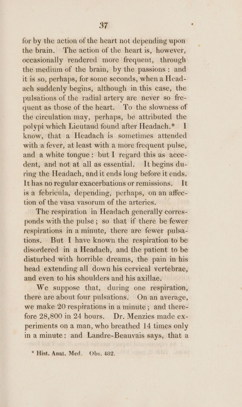 for by the action of the heart not depending upon the brain. The action of the heart is, however, occasionally rendered more frequent, through the medium of the brain, by the passions : and it is so, perhaps, for some seconds, when a Head- ach suddenly begins, although in this case, the pulsations of the radial artery are never so fre- quent as those of the heart. To the slowness of the circulation may, perhaps, be attributed the polypi which Lieutaud found after Headach.* 1 know, that a Headach is sometimes attended with a fever, at least with a more frequent pulse, and a white tongue: but I regard this as acce- dent, and not at all as essential. It begins du- ring the Headach, and it ends long before it ends. It has no regular exacerbations or remissions. It is a febricula, depending, perhaps, on an affec- tion of the vasa vasorum of the arteries. The respiration in Headach generally corres- ponds with the pulse; so that if there be fewer respirations in a minute, there are fewer pulsa- tions. But I have known the respiration to be disordered in a Headach, and the patient to be disturbed with horrible dreams, the pain in his head extending all down his cervical vertebrae, and even to his shoulders and his axillae. We suppose that, during one respiration, there are about four pulsations. On an average, we make 20 respirations in a minute; and there- fore 28,800 in 24 hours. Dr. Menzies made ex- periments on a man, who breathed 14 times only ina minute: and Landre-Beauvais says, that a * Hist. Anat. Med. Obs. 482.