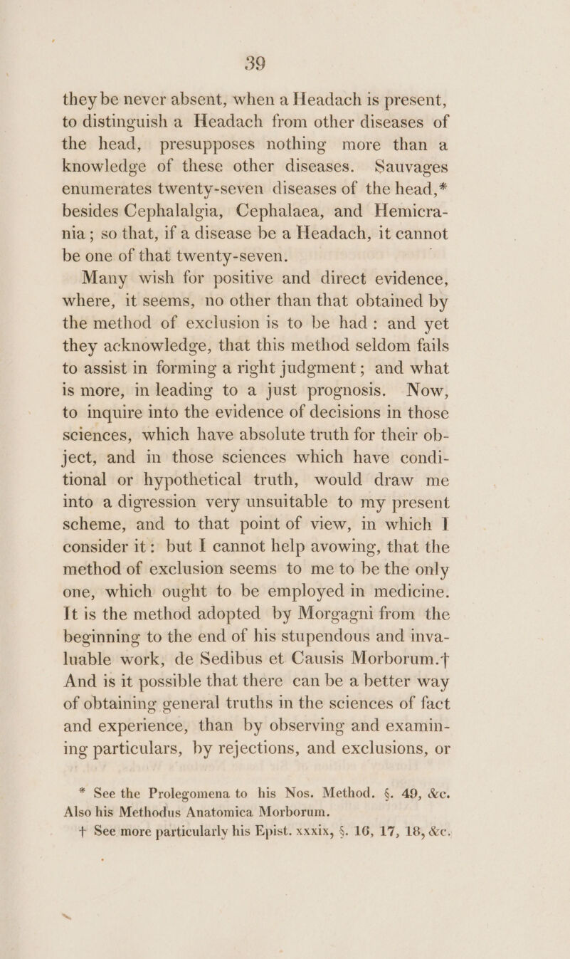 they be never absent, when a Headach is present, to distinguish a Headach from other diseases of the head, presupposes nothing more than a knowledge of these other diseases. Sauvages enumerates twenty-seven diseases of the head,* besides Cephalalgia, Cephalaea, and Hemicra- nia; so that, if a disease be a Headach, it cannot be one of that twenty-seven. | Many wish for positive and direct evidence, where, it seems, no other than that obtained by the method of exclusion is to be had: and yet they acknowledge, that this method seldom fails to assist in forming a right judgment; and what is more, in leading to a just prognosis. Now, to inquire into the evidence of decisions in those sciences, which have absolute truth for their ob- ject, and im those sciences which have condi- tional or hypothetical truth, would draw me into a digression very unsuitable to my present scheme, and to that point of view, in which I consider it: but I cannot help avowing, that the method of exclusion seems to me to be the only one, which ought to be employed in medicine. It is the method adopted by Morgagni from the beginning to the end of his stupendous and inva- luable work, de Sedibus et. Causis Morborum.+ And is it possible that there can be a better way of obtaining general truths m the sciences of fact and experience, than by observing and examin- ing particulars, by rejections, and exclusions, or * See the Prolegomena to his Nos. Method. §. 49, &amp;c. Also his Methodus Anatomica Morborum. + See more particularly his Epist. xxxix, §. 16, 17, 18, &amp;c.