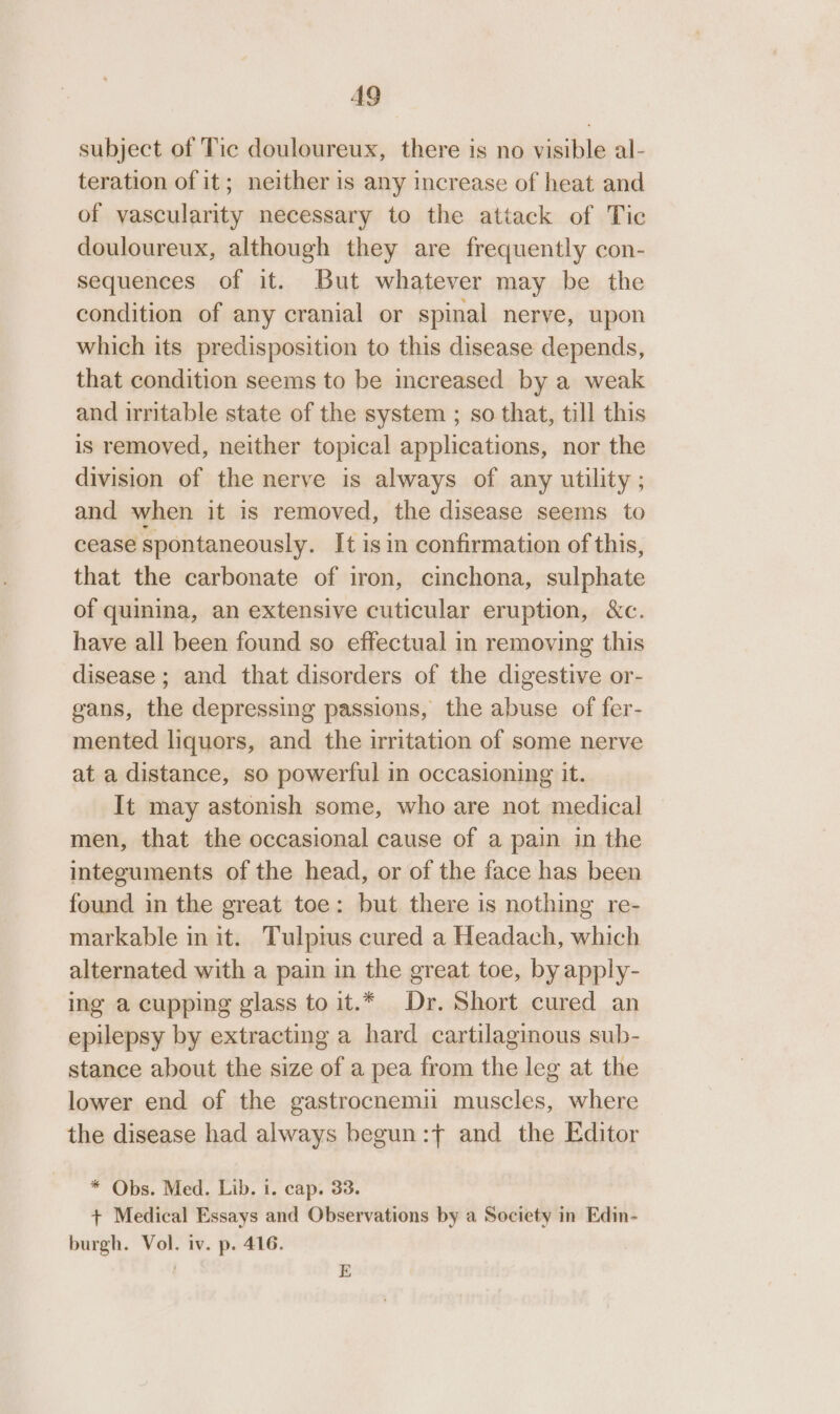 A9 subject of Tic douloureux, there is no visible al- teration of it; neither is any increase of heat and of vascularity necessary to the attack of Tic douloureux, although they are frequently con- sequences of it. But whatever may be the condition of any cranial or spinal nerve, upon which its predisposition to this disease depends, that condition seems to be increased by a weak and irritable state of the system ; so that, till this is removed, neither topical applications, nor the division of the nerve is always of any utility ; and when it is removed, the disease seems to cease spontaneously. It isin confirmation of this, that the carbonate of iron, cinchona, sulphate of quinina, an extensive cuticular eruption, &amp;c. have all been found so effectual in removing this disease ; and that disorders of the digestive or- gans, the depressing passions, the abuse of fer- mented liquors, and the irritation of some nerve at a distance, so powerful in occasioning it. It may astonish some, who are not medical men, that the occasional cause of a pain in the integuments of the head, or of the face has been found in the great toe: but there is nothing re- markable in it. Tulpius cured a Headach, which alternated with a pain in the great toe, by apply- ing a cupping glass to it.* Dr. Short cured an epilepsy by extracting a hard cartilaginous sub- stance about the size of a pea from the leg at the lower end of the gastrocnemi muscles, where the disease had always begun :f and the Editor * Obs. Med. Lib. 1. cap. 33. + Medical Essays and Observations by a Society in Edin- burgh. Vol. iv. p. 416. | E