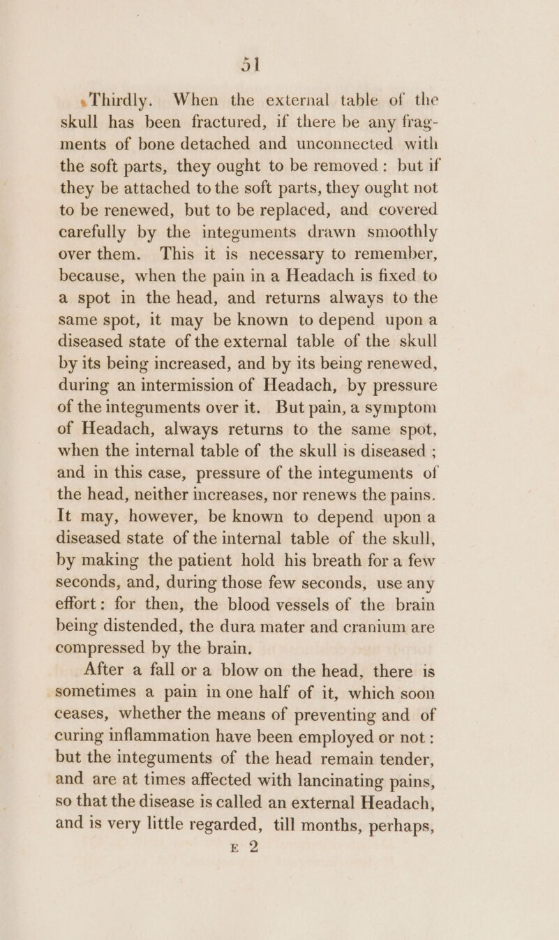 » «Thirdly. When the external table of the skull has been fractured, if there be any frag- ments of bone detached and unconnected with the soft parts, they ought to be removed: but if they be attached to the soft parts, they ought not to be renewed, but to be replaced, and covered carefully by the integuments drawn smoothly over them. This it is necessary to remember, because, when the pain in a Headach is fixed to a spot in the head, and returns always to the same spot, it may be known to depend upona diseased state of the external table of the skull by its being increased, and by its being renewed, during an intermission of Headach, by pressure of the integuments over it. But pain, a symptom of Headach, always returns to the same spot, when the internal table of the skull is diseased ; and in this case, pressure of the integuments of the head, neither increases, nor renews the pains. It may, however, be known to depend upon a diseased state of the internal table of the skull, by making the patient hold his breath for a few seconds, and, during those few seconds, use any effort: for then, the blood vessels of the brain being distended, the dura mater and cranium are compressed by the brain. After a fall or a blow on the head, there is sometimes a pain in one half of it, which soon ceases, whether the means of preventing and of curing inflammation have been employed or not : but the integuments of the head remain tender, and are at times affected with lancinating pains, so that the disease is called an external Headach, and is very little regarded, till months, perhaps, E 2