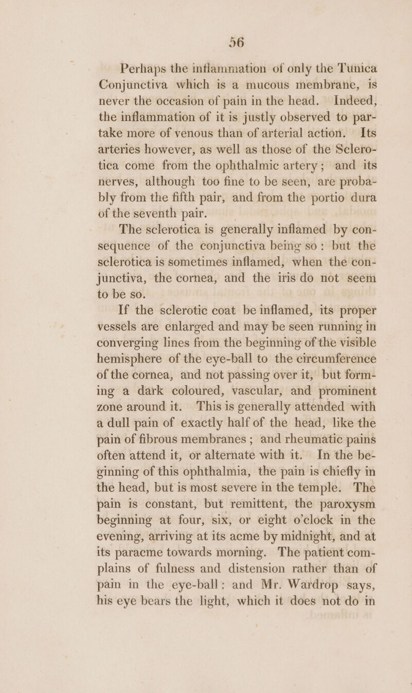 26 Perhaps the inflammation of only the Tunica Conjunctiva which is a mucous membrane, 1s never the occasion of pain in the head. Indeed, . the inflammation of it is justly observed to par- take more of venous than of arterial action. Its arteries however, as well as those of the Sclero- tica come from the ophthalmic artery; and its nerves, although too fine to be seen, are proba- bly from the fifth pair, and from the portio dura of the seventh pair. The sclerotica is generally inflamed by con- sequence of the conjunctiva being so: but the sclerotica is sometimes inflamed, when the con- junctiva, the cornea, and the iris do not seem to be so. If the sclerotic coat be inflamed, its proper vessels are enlarged and may be seen running in converging lines from the beginning of the visible hemisphere of the eye-ball to the circumference of the cornea, and not passing over it, but form- ing a dark coloured, vascular, and prominent zone around it. This is generally attended with a dull pain of exactly half of the head, like the pain of fibrous membranes ; and rheumatic pains often attend it, or alternate with it. In the be- ginning of this ophthalmia, the pain is chiefly in the head, but is most severe in the temple. The pain is constant, but remittent, the paroxysm beginning at four, six, or eight o’clock in the evening, arriving at its acme by midnight, and at its paracme towards morning. The patient com- plains of fulness and distension rather than of pain in the eye-ball: and Mr. Wardrop says, his eye bears the light, which it does not do in