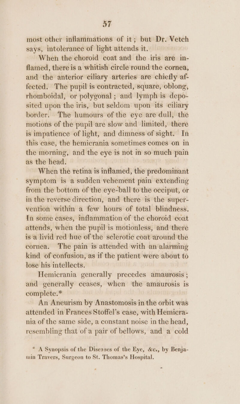 most other inflammations of it; but Dr. Vetch says, intolerance of light attends it. When the choroid coat and the iris are in- flamed, there is a whitish circle round the cornea, and the anterior ciliary arteries are chiefly af- fected. The pupil is contracted, square, oblong, rhomboidal, or polygonal; and lymph is depo- sited upon the iris, but seldom upon its ciliary border. The humours of the eye are dull, the motions of the pupil are slow and limited, there is impatience of light, and dimness of sight. In this case, the hemicrania sometimes comes on in the morning, and the eye is not in so much pain as the head. When the retina is inflamed, the predominant symptom is a sudden vehement pain extending from the bottom of the eye-ball to the occiput, or in the reverse direction, and there is the super- vention within a few hours of total blindness. In some cases, inflammation of the choroid coat attends, when the pupil is motionless, and there is a livid red hue of the sclerotic coat around the cornea. The pain is attended with an alarming kind of confusion, as if the patient were about to lose his intellects. Hemicrania generally precedes amaurosis ; and generally ceases, when the amaurosis is complete.* ; An Aneurism by Anastomosis in the orbit was attended in Frances Stoffel’s case, with Hemicra- nia of the same side, a constant noise in the head, resembling that of a pair of bellows, and a cold * A Synopsis of the Diseases of the Eye, &amp;c., by Benja- nin Travers, Surgeon to St. Thomas’s Hospital.