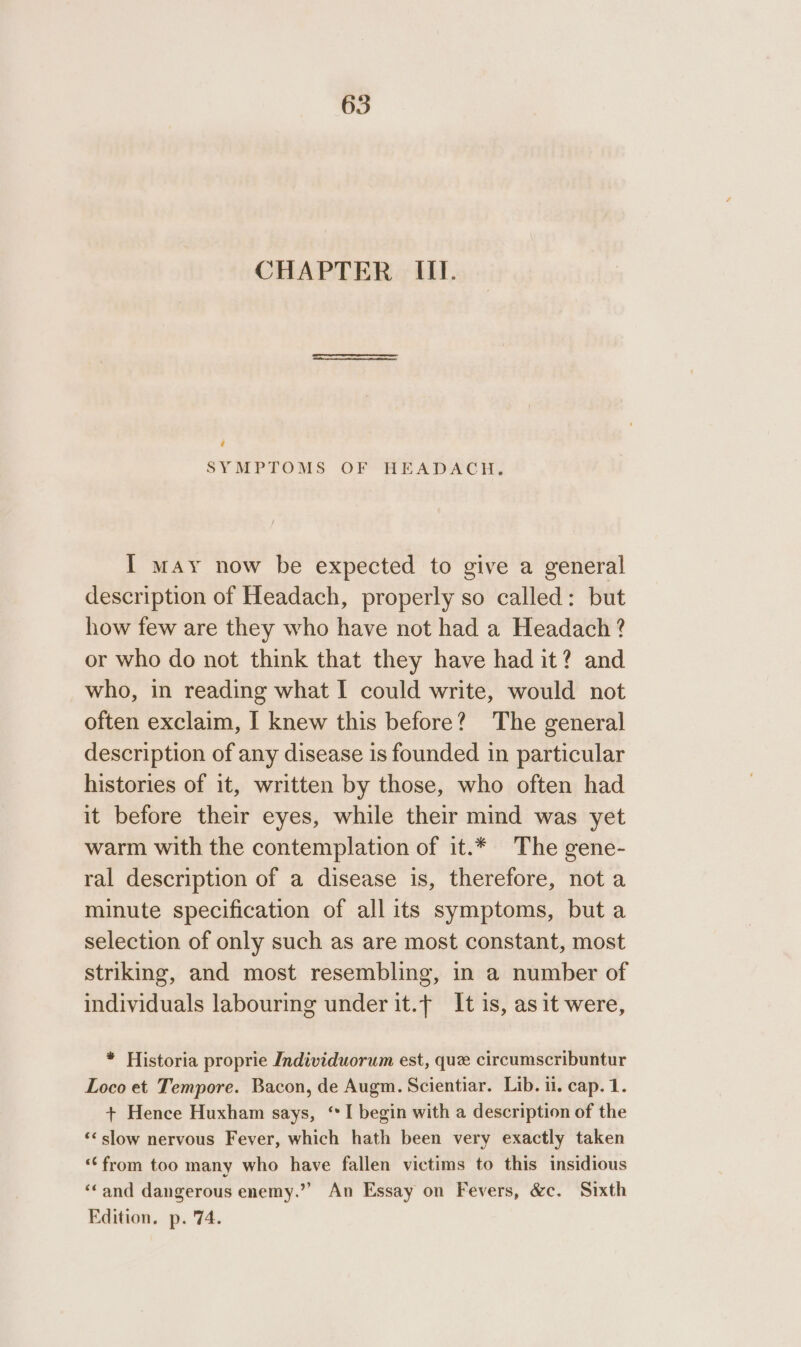 CHAPTER III. ‘ SYMPTOMS OF HEADACH. I may now be expected to give a general description of Headach, properly so called: but how few are they who have not had a Headach ? or who do not think that they have had it? and who, in reading what I could write, would not often exclaim, I knew this before? The general description of any disease is founded in particular histories of it, written by those, who often had it before their eyes, while their mind was yet warm with the contemplation of it.* The gene- ral description of a disease is, therefore, not a minute specification of all its symptoms, but a selection of only such as are most constant, most striking, and most resembling, in a number of individuals labouring under it.f It is, as it were, * Historia proprie Individuorum est, que circumscribuntur Loco et Tempore. Bacon, de Augm. Scientiar. Lib. il. cap. 1. + Hence Huxham says, “I begin with a description of the ‘&lt; slow nervous Fever, which hath been very exactly taken ‘from too many who have fallen victims to this insidious ‘Cand dangerous enemy.”” An Essay on Fevers, &amp;c. Sixth Edition, p. '74.