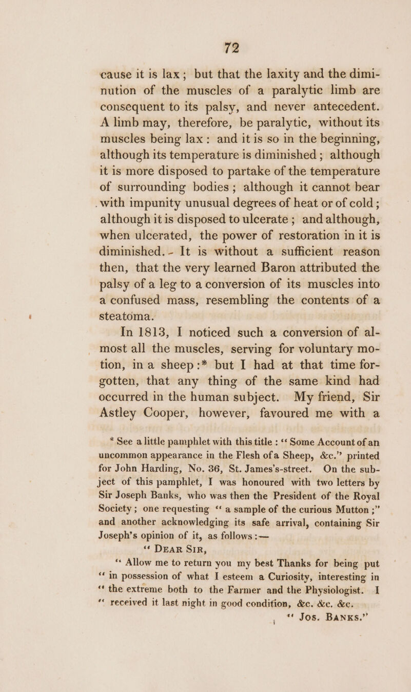 cause it is lax; but that the laxity and the dimi- nution of the muscles of a paralytic limb are consequent to its palsy, and never antecedent. A linb may, therefore, be paralytic, without its muscles being lax: and it is so in the beginning, although its temperature is diminished ; although it is more disposed to partake of the temperature of surrounding bodies ; although it cannot bear .with impunity unusual degrees of heat or of cold ; although it is disposed to ulcerate ; and although, when ulcerated, the power of restoration in it is diminished. - It is without a sufficient reason then, that the very learned Baron attributed the palsy of a leg to a conversion of its muscles into a confused mass, resembling the contents of a steatoma. In 1813, I noticed such a conversion of al- most all the muscles, serving for voluntary mo- tion, ina sheep:* but I had at that time for- gotten, that any thing of the same kind had occurred in the human subject. My friend, Sir Astley Cooper, however, favoured me with a * See a little pamphlet with this title : ‘Some Account of an uncommon appearance in the Flesh ofa Sheep, &amp;c.” printed for John Harding, No. 36, St. James’s-street. On the sub- ject of this pamphlet, I was honoured with two letters by Sir Joseph Banks, who was then the President of the Royal Society ; one requesting ‘‘ a sample of the curious Mutton ;” and another acknowledging its safe arrival, containing Sir Joseph’s opinion of it, as follows :— ‘“¢ DEAR SIR, ‘* Allow me to return you my best Thanks for being put ‘‘ in possession of what I esteem a Curiosity, interesting in “the extreme both to the Farmer and the Physiologist. I “« received it last night in good condition, &amp;c. &amp;c. &amp;c. ** Jos. BANKs.”’