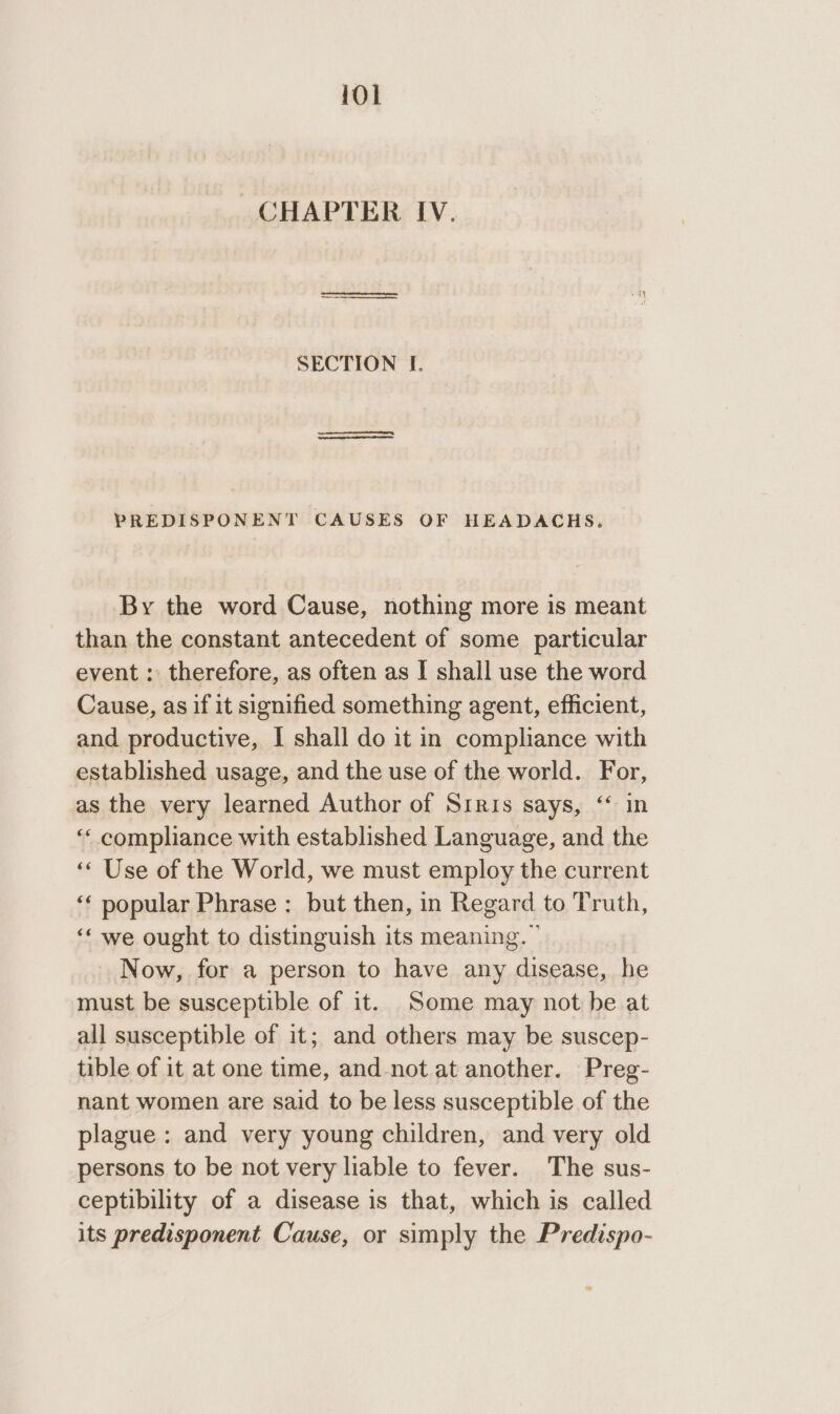 CHAPTER IV. | SECTION If. i PREDISPONENT CAUSES OF HEADACHS. By the word Cause, nothing more is meant than the constant antecedent of some particular event : therefore, as often as I shall use the word Cause, as if it signified something agent, efficient, and productive, I shall do it in compliance with established usage, and the use of the world. For, as the very learned Author of Siris says, “‘ in “‘ compliance with established Language, and the ‘‘ Use of the World, we must employ the current ‘‘ popular Phrase : but then, in Regard to Truth, ‘‘ we ought to distinguish its meaning. ” Now, for a person to have any disease, he must be susceptible of it. Some may not be at all susceptible of it; and others may be suscep- tible of it at one time, and-not at another. Preg- nant women are said to be less susceptible of the plague: and very young children, and very old persons to be not very liable to fever. The sus- ceptibility of a disease is that, which is called its predisponent Cause, or simply the Predispo-