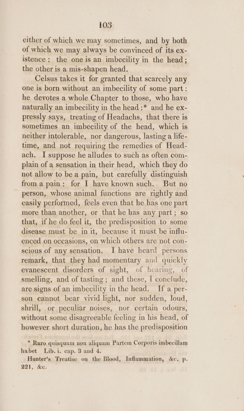 either of which we may sometimes, and by both of which we may always be convinced of its ex- istence: the one is an imbecility in the head ; the other is a mis-shapen head. Celsus takes it for granted that scarcely any one is born without an imbecility of some part: he devotes a whole Chapter to those, who have naturally an imbecility in the head :* and he ex- pressly says, treating of Headachs, that there is sometimes an imbecility of the head, which is neither intolerable, nor dangerous, lasting a life- time, and not requiring the remedies of Head- ach. I suppose he alludes to such as often com- plain of a sensation in their head, which they do not allow to bea pain, but carefully distinguish from a pain: for I have known such.. But no person, whose animal functions are rightly and easily performed, feels even that he has one part more than another, or that he has any part; so that, if he do feel it, the predisposition to some disease must be in it, because it must be influ- enced on occasions, on which others are not con- scious of any sensation. I have heard persons remark, that they had momentary and quickly evanescent disorders of sight, of hearing, of smelling, and of tasting ; and these, I conclude, are signs of an imbecility in the head. If a per- son cannot bear vivid light, nor sudden, loud, shrill, or peculiar noises, nor certain odours, without some disagreeable feeling in his head, of however short duration, he has the predisposition * Raro, quisquam non aliquam Partem Corporis imbecillam habet Lib.i. cap. 3 and 4. Hunter’s Treatise on the Blood, Inflammation, &amp;c. p. 221, &amp;c.