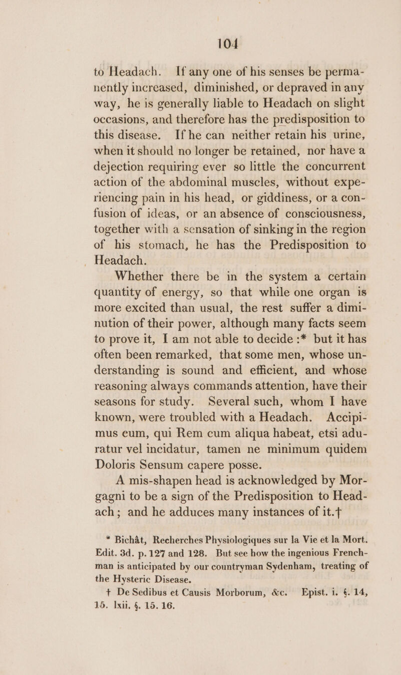 to Headach. If any one of his senses be perma- nently increased, diminished, or depraved in any way, he is generally liable to Headach on slight occasions, and therefore has the predisposition to this disease. If he can neither retain his urine, when it should no longer be retained, nor have a dejection requiring ever so little the concurrent action of the abdominal muscles, without expe- riencing pain in his head, or giddiness, or a con- fusion of ideas, or an absence of consciousness, together with a scnsation of sinking in the region of his stomach, he has the Predisposition to _ Headach. Whether there be in the system a certain quantity of energy, so that while one organ is more excited than usual, the rest suffer a dimi- nution of their power, although many facts seem to prove it, I am not able to decide :* but it has often been remarked, that some men, whose un- derstanding is sound and efficient, and whose reasoning always commands attention, have their seasons for study. Several such, whom I have known, were troubled with a Headach. Accipi- mus eum, qui Rem cum aliqua habeat, etsi adu- ratur vel incidatur, tamen ne minimum quidem Doloris Sensum capere posse. A mis-shapen head is acknowledged by Mor- gagni to be a sign of the Predisposition to Head- ach; and he adduces many instances of it.t * Bichat, Recherches Physiologiques sur la Vie et la Mort. Edit. 3d. p.127 and 128. But see how the ingenious French- man is anticipated by our countryman Sydenham, treating of the Hysteric Disease. + De Sedibus et Causis Morborum, &amp;c. Epist. 1. §. 14, 15. Ixii, §. 15. 16.