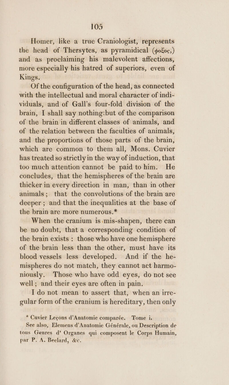 flomer, like a true Craniologist, represents the head of Thersytes, as pyramidical (go€oc,) and as proclaiming his malevolent affections, more especially his hatred of superiors, even of Kings. | Of the configuration of the head, as connected with the intellectual and moral character of indi- viduals, and of Gall’s four-fold division of the brain, I shall say nothing;but of the comparison of the brain in different classes of animals, and of the relation between the faculties of animals, and the proportions of those parts of the brain, which are common to them all, Mons. Cuvier has treated so strictly in the way of induction, that too much attention cannot be paid to him. He concludes, that the hemispheres of the brain are thicker in every direction in man, than in other animals; that the convolutions of the brain are deeper ; and that the inequalities at the base of the brain are more numerous.* When the cranium 1s mis-shapen, there can be no doubt, that a corresponding condition of the brain exists : those who have one hemisphere of the brain less than the other, must have its blood vessels less developed. And if the he- mispheres do not match, they cannot act harmo- niously. Those who have odd eyes, do not see well; and their eyes are often in pain. I do not mean to assert that, when an irre- gular form of the cranium is hereditary, then only * Cuvier Lecons d’Anatomie comparée. Tome i. See also, Elemens d’Anatomie Générale, ou Description de tous Genres d’ Organes qui composent le Corps Humain, par P. A. Beelard, &amp;c.