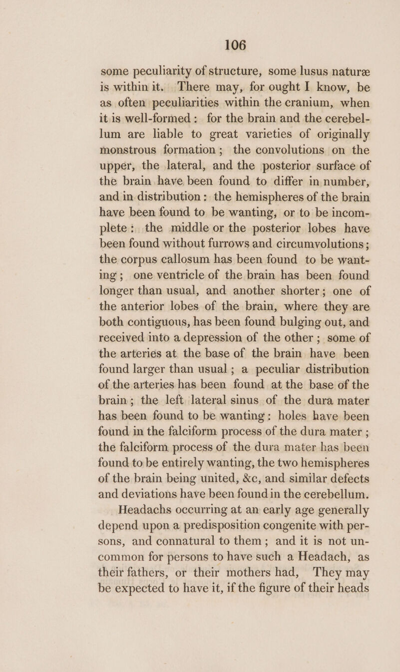 some peculiarity of structure, some lusus nature is within it. There may, for ought I know, be as often peculiarities within the cranium, when it is well-formed: for the brain and the cerebel- lum are liable to great varieties of originally monstrous formation; the convolutions on the upper, the lateral, and the posterior surface of the brain have, been found to differ in number, and in. distribution : the hemispheres of the brain have been found to be wanting, or to be incom- plete: the middle or the posterior lobes have been found without furrows and circumvolutions; the corpus callosum has been found to be want- ing; one ventricle of the brain has been found longer than usual, and another shorter; one of the anterior lobes of the brain, where they are both contiguous, has been found bulging out, and received into a depression of the other ; some of the arteries at. the base of the brain have been found larger than usual; a peculiar distribution of the arteries has been found atthe base of the brain; the left lateral sinus of the dura mater has been found to be wanting: holes have been found in the falciform process of the dura mater ; the falciform process of the dura mater has been found to be entirely wanting, the two hemispheres of the brain being united, &amp;c, and similar defects and deviations have been found in the cerebellum. Headachs occurring at an early age generally depend upon a predisposition congenite with per- sons, and connatural to them; and it is not un- common for persons to have such a Headach, as their fathers, or their mothers had, They may be expected to have it, if the figure of their heads