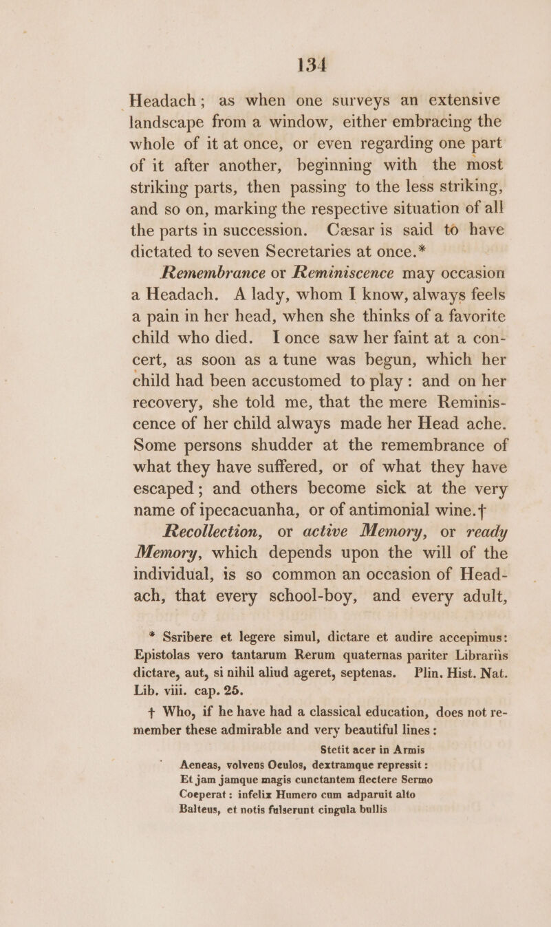 -Headach; as when one surveys an extensive landscape from a window, either embracing the whole of it at once, or even regarding one part of it after another, beginning with the most striking parts, then passing to the less striking, and so on, marking the respective situation of all the parts in succession. Cesar is said to have dictated to seven Secretaries at once.* Remembrance or Reminiscence may occasion a Headach. A lady, whom I know, always feels a pain in her head, when she thinks of a favorite child who died. I once saw her faint at a con- cert, aS soon as a tune was begun, which her child had been accustomed to play: and on her recovery, she told me, that the mere Reminis- cence of her child always made her Head ache. Some persons shudder at the remembrance of what they have suffered, or of what they have escaped ; and others become sick at the very name of ipecacuanha, or of antimonial wine. Recollection, or active Memory, or ready Memory, which depends upon the will of the individual, is so common an occasion of Head- ach, that every school-boy, and every adult, * Ssribere et legere simul, dictare et audire accepimus: Epistolas vero tantarum Rerum quaternas pariter Librariis dictare, aut, si nihil aliud ageret, septenas. Plin. Hist. Nat. Lib. vill. cap. 25. + Who, if he have had a classical education, does not re- member these admirable and very beautiful lines: Stetit acer in Armis Aeneas, volvens Oeulos, dextramque repressit : Et jam jamque magis cunctantem flectere Sermo Coeperat: infelix Humero cum adparuit alto Balteus, et notis fulserunt cingula bullis