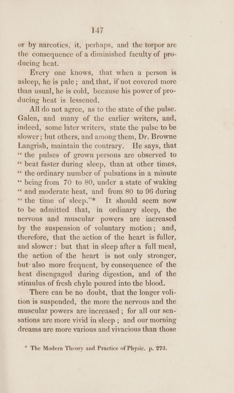 or by narcotics, it, perhaps, and the torpor are the consequence of a diminished faculty of pro- ducing heat. Every one knows, that when a person is asleep, he is pale; and that, if not covered more than usual, he is cold, because his power of pro- ducing heat is lessened. All do not agree, as to the state of the pulse. Galen, and many of the earlier writers, and, indeed, some later writers, state the pulse to be slower; but others, and among them, Dr. Browne Langrish, maintain the contrary. He says, that ‘‘the pulses of grown persons are observed to ‘“‘ beat faster during sleep, than at other times, ‘* the ordinary number of pulsations in a minute ‘being from 70 to 80, under a state of waking “and moderate heat, and from 80 to 96 during “the time of sleep.’* It should seem now to be admitted that, in ordinary sleep, the nervous and muscular powers are increased by the suspension of voluntary motion; and, therefore, that the action of the heart is fuller, and slower: but that in sleep after a full meal, the action of the heart is not only stronger, but: also more frequent, by consequence of the heat disengaged during digestion, and of the stimulus of fresh chyle poured into the blood. There can be no doubt, that the longer voli- tion 1s suspended, the more the nervous and the muscular powers are increased ; for all our sen- sations are more vivid in sleep ; and our morning dreams are more various and vivacious than those * The Modern Theory and Practice of Physic. p. 273.