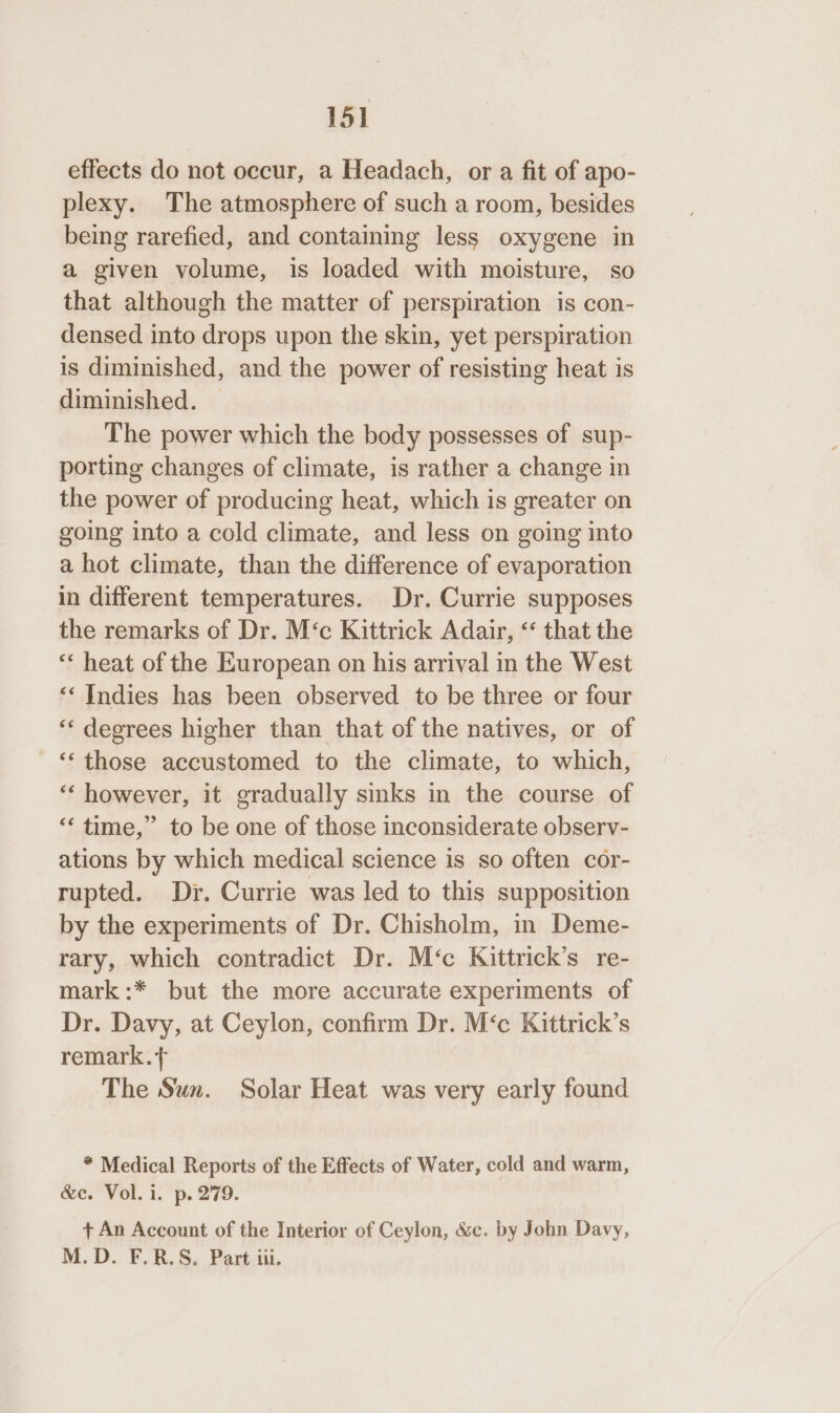 15] effects do not occur, a Headach, or a fit of apo- plexy. The atmosphere of such a room, besides being rarefied, and containing less oxygene in a given volume, is loaded with moisture, so that although the matter of perspiration is con- densed into drops upon the skin, yet perspiration is diminished, and the power of resisting heat is diminished. — The power which the body possesses of sup- porting changes of climate, is rather a change in the power of producing heat, which is greater on going into a cold climate, and less on going into a hot climate, than the difference of evaporation in different temperatures. Dr. Currie supposes the remarks of Dr. M‘c Kittrick Adair, “‘ that the ‘‘ heat of the European on his arrival in the West ‘‘ Indies has been observed to be three or four ‘“‘ degrees higher than that of the natives, or of ‘‘ those accustomed to the climate, to which, ‘“‘ however, it gradually sinks in the course of ‘‘ time,” to be one of those inconsiderate observ- ations by which medical science is so often cor- rupted. Dr. Currie was led to this supposition by the experiments of Dr. Chisholm, in Deme- rary, which contradict Dr. M‘c Kittrick’s re- mark:* but the more accurate experiments of Dr. Davy, at Ceylon, confirm Dr. M‘c Kittrick’s remark. The Sun. Solar Heat was very early found * Medical Reports of the Effects of Water, cold and warm, &amp;c. Vol. i. p. 279. + An Account of the Interior of Ceylon, &amp;c. by John Davy, M.D. F.R.S. Part iii.