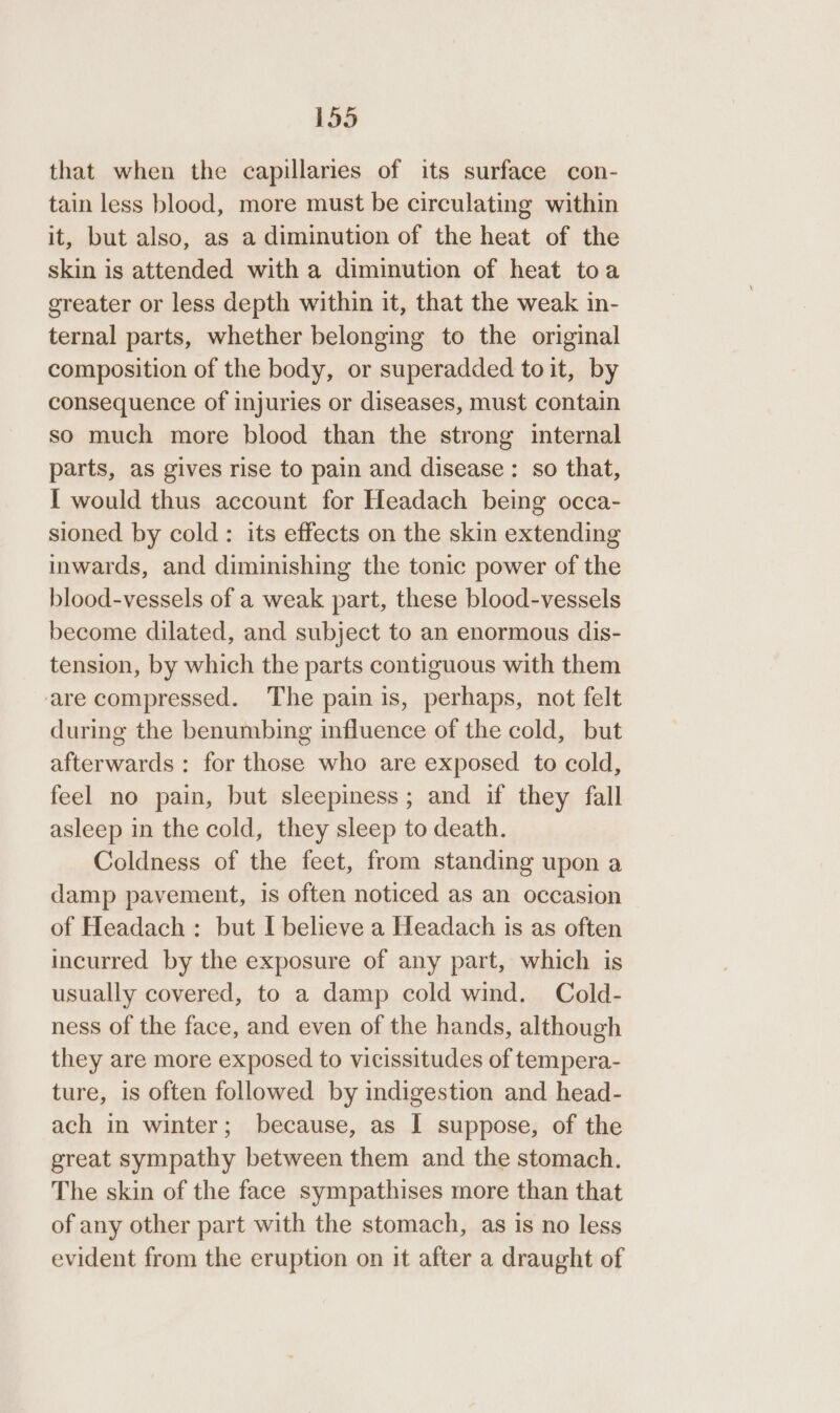 that when the capillaries of its surface con- tain less blood, more must be circulating within it, but also, as a diminution of the heat of the skin is attended with a diminution of heat toa greater or less depth within it, that the weak in- ternal parts, whether belonging to the original composition of the body, or superadded toit, by consequence of injuries or diseases, must contain so much more blood than the strong internal parts, as gives rise to pain and disease: so that, I would thus account for Headach being occa- sioned by cold: its effects on the skin extending inwards, and diminishing the tonic power of the blood-vessels of a weak part, these blood-vessels become dilated, and subject to an enormous dis- tension, by which the parts contiguous with them are compressed. The pain is, perhaps, not felt during the benumbing influence of the cold, but afterwards: for those who are exposed to cold, feel no pain, but sleepiness; and if they fall asleep in the cold, they sleep to death. Coldness of the feet, from standing upon a damp pavement, is often noticed as an occasion of Headach : but I believe a Headach is as often incurred by the exposure of any part, which is usually covered, to a damp cold wind. Cold- ness of the face, and even of the hands, although they are more exposed to vicissitudes of tempera- ture, is often followed by indigestion and head- ach in winter; because, as I suppose, of the great sympathy between them and the stomach. The skin of the face sympathises more than that of any other part with the stomach, as is no less evident from the eruption on it after a draught of