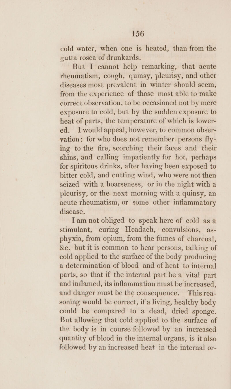 cold water, when one is heated, than from the gutta rosea of drunkards. But I cannot help remarking, that acute rheumatism, cough, quinsy, pleurisy, and other diseases most prevalent in winter should seem, from the experience of those most able to make correct observation, to be occasioned not by mere exposure to cold, but by the sudden exposure to heat of parts, the temperature of which is lower- ed. Iwould appeal, however, to common obser- vation: for who does not remember persons fly- ing to the fire, scorching their faces and their shins, and calling impatiently for hot, perhaps for spiritous drinks, after having been exposed to bitter cold, and cutting wind, who were not then seized with a hoarseness, or in the night with a pleurisy, or the next morning with a quinsy, an acute rheumatism, or some other inflammatory disease. Tam not obliged to speak here of cold asa stimulant, curing Headach, convulsions, as- phyxia, from opium, from the fumes of charcoal, &amp;c. but it is common to hear persons, talking of cold applied to the surface of the body producing a determination of blood and of heat to internal parts, so that if the internal part be a vital part and inflamed, its inflammation must be increased, and danger must be the consequence. This rea- soning would be correct, if a living, healthy body could be compared to a dead, dried sponge. But allowing that cold applied to the surface of the body is in course followed by an increased quantity of blood in the internal organs, is it also followed by an increased heat in the internal or-