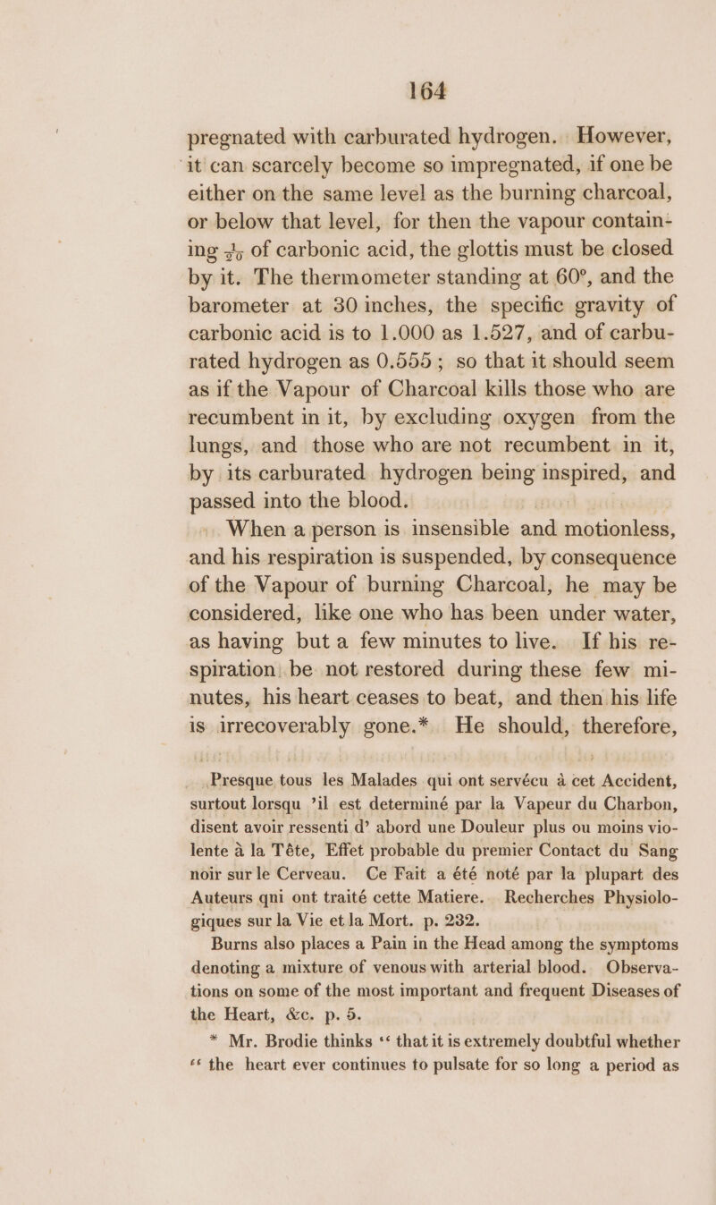 pregnated with carburated hydrogen. However, ‘it can scarcely become so impregnated, if one be either on the same level as the burning charcoal, or below that level, for then the vapour contain- ing 4, of carbonic acid, the glottis must be closed by it. The thermometer standing at 60°, and the barometer at 30 inches, the specific gravity of carbonic acid is to 1.000 as 1.527, and of carbu- rated hydrogen as 0.555; so that it should seem as if the Vapour of Charcoal kills those who are recumbent in it, by excluding oxygen from the lungs, and those who are not recumbent in it, by its carburated hydrogen being inspired, and passed into the blood. When a person is insensible sad rail ales and his respiration is suspended, by consequence of the Vapour of burning Charcoal, he may be considered, like one who has been under water, as having but a few minutes to live. If his re- spiration. be not restored during these few mi- nutes, his heart ceases to beat, and then his life is eniies gone.* He should, therefore, wane tous les Malades qui ont servécu a cet Aapidlett, surtout lorsqu ’il est determiné par la Vapeur du Charbon, disent avoir ressenti d’ abord une Douleur plus ou moins vio- lente a la Téte, Effet probable du premier Contact du Sang noir sur le Cerveau. Ce Fait a été noté par la plupart des Auteurs qni ont traité cette Matiere. Recherches Physiolo- giques sur la Vie et la Mort. p. 232. Burns also places a Pain in the Head among the symptoms denoting a mixture of venous with arterial blood. Observa- tions on some of the most important and frequent Diseases of the Heart, &amp;c. p. 5. * Mr. Brodie thinks ‘ that it is extremely doubtful whether «‘ the heart ever continues to pulsate for so long a period as