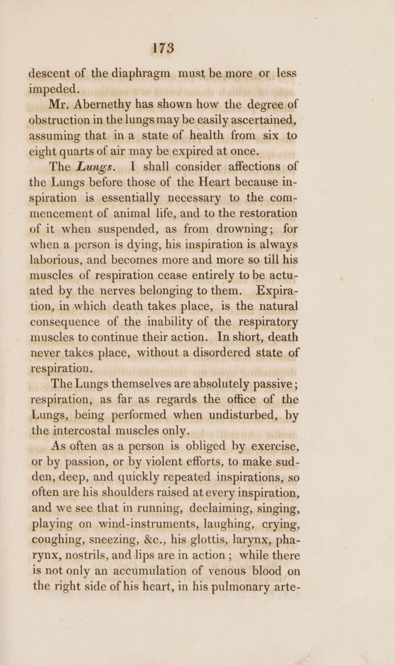 descent of the diaphragm must be more or less impeded. Mr. Abernethy has shown how the degree of obstruction in the lungs may be easily ascertained, assuming that ina state of health from. six to eight quarts of air may be expired at once. The Lungs. 1 shall consider affections of the Lungs before those of the Heart because in- spiration is essentially necessary to the com- mencement of animal life, and to the restoration of it when suspended, as from drowning; for when a person is dying, his inspiration is always laborious, and becomes more and more so till his muscles of respiration cease entirely to be actu- ated by the nerves belonging to them. Expira- tion, in which death takes place, is the natural consequence of the inability of the respiratory muscles to continue their action. In short, death never takes place, without a disordered state of respiration. The Lungs themselves are absolutely passive ; respiration, as far as regards the office of the Lungs, being performed when undisturbed, by the rs ac muscles only. _. As often as a person is obliged by exercise, or by passion, or by violent efforts, to make sud- den, deep, and quickly repeated inspirations, so often are his shoulders raised at every inspiration, and we see that in running, declaiming, singing, playing on wind-instruments, laughing, crying, coughing, sneezing, &amp;c., his glottis, larynx, pha- rynx, nostrils, and lips are in action; while there is not only an accumulation of venous blood on the right side of his heart, in his pulmonary arte-