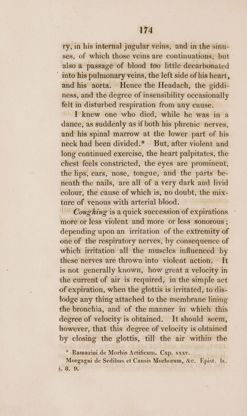 ry, in his internal jugular veins, and in the sinu- ses, of which those veins are continuations, but also a passage’ of blood too little decarbonated ' into his pulmonary veins, the left side of his heart, and his aorta. Hence the Headach, the giddi- ness, and the degree of insensibility occasionally felt m disturbed respiration from any cause. T knew one who died, while he was in a dance, as suddenly as if both his phrenic nerves, and his spinal marrow at the lower part of his neck had been divided.* But, after violent and long continued exercise, the heart palpitates, the chest feels constricted, the eyes are prominent, the lips, ears, nose, tongue, and the parts be- neath the nails, are all of a very dark and livid colour, the cause of which is, no doubt, the mix- ture of venous with arterial blood. ~~ Coughing is a quick succession of expirations ~ more or less violent and more or less sonorous ; depending upon an irritation of the extremity of one of the respiratory nerves, by consequence of which irritation all the muscles influenced by these nerves are thrown into violent action. It is not generally known, how great a velocity in the current of air is required, in the simple act of expiration, when the glottis is irritated, to dis- lodge any thing attached to the membrane lining the bronchia, and of the manner in which this degree of velocity is obtained. It should seem, however, that this degree of velocity is obtained ho closing the glottis, till the air within the * Ramazini de Morbis Artificum. Cap. xxxv. Morgagni de Sedibus et Causis Morborum,. &amp;c. Epist. Ix. §. 8. 9.