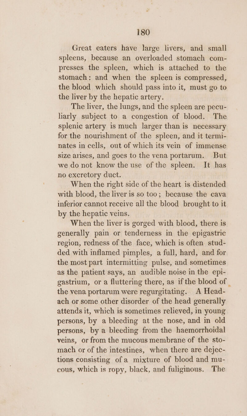 Great eaters have large livers, and small spleens, because an overloaded stomach com- presses the spleen, which is attached to the stomach: and when the spleen is compressed, the blood which should pass into it, must go to the liver by the hepatic artery. The liver, the lungs, and the spleen are pecu- harly subject to a congestion of blood. The splenic artery 1s much larger than is necessary for the nourishment of the spleen, and it termi- nates in cells, out of which its vein of immense size arises, and goes to the vena portarum. But we do not know the use of the spleen. It has no excretory duct. | When the right side of the heart is distended with blood, the liver is so too; because the cava inferior cannot receive all the blood brought to it by the hepatic veins. When the liver is gorged with blood, there is generally pain or tenderness in the epigastric region, redness of the face, which is often stud- ded with inflamed pimples, a full, hard, and for the most part intermitting pulse, and sometimes as the patient says, an audible noise in the epi- gastrium, or a fluttering there, as if the blood of _ the vena portarum were regurgitating. A Head- ach or some other disorder of the head generally attends it, which is sometimes relieved, in young persons, by a bleeding at the nose, and in old persons, by a bleeding from the haemorrhoidal veins, or from the mucous membrane of the sto- mach or of the intestines, when there are dejec- tions consisting of a mixture of blood and mu- cous, which is ropy, black, and fuligmous. The