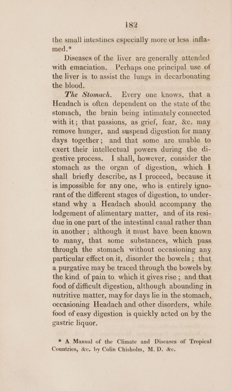 the small intestines especially more or less infla- med.* Diseases of the liver are generally attended with emaciation. Perhaps one principal use of the liver is to assist the lungs in decarbonating the blood. The Stomach. Every one knows, that a Headach is often dependent on the state of the stomach, the brain being intimately connected with it; that passions, as grief, fear, &amp;c. may remove hunger, and suspend digestion for many days together; and that some are unable to exert their intellectual powers during the di- gestive process. I shall, however, consider the stomach as the organ of digestion, which | shall briefly describe, as I proceed, because it is impossible for any one, who is entirely igno- rant of the different stages of digestion, to under- stand why a Headach should accompany the lodgement of alimentary matter, and of its resi- due in one part of the intestinal canal rather than in another; although it must have been known to many, that some substances, which pass through the stomach without occasioning any particular effect on it, disorder the bowels ; that a purgative may be traced through the bowels by the kind of pain to. which it gives rise ; and that food of difficult digestion, although abounding in nutritive matter, may for days lie in the stomach, occasioning Headach and other disorders, while food of easy digestion is quickly acted on by the gastric liquor. * A Manual of the Climate and Diseases of Tropical Countries, &amp;c. by Colin Chisholm, M.D. &amp;c.