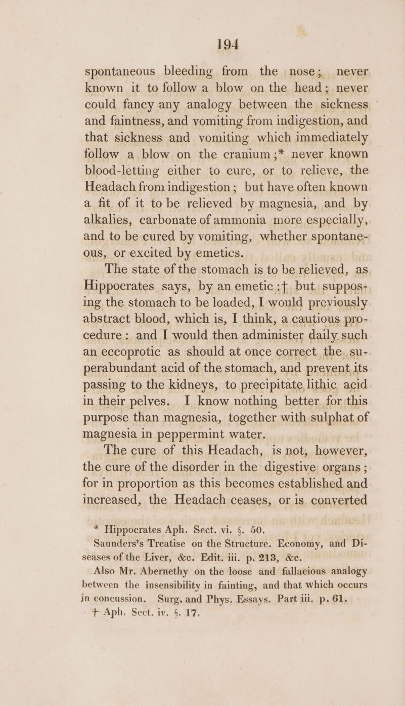 spontaneous bleeding from the nose; never known it to follow a blow on the head; never could fancy any analogy between the sickness and faintness, and vomiting from indigestion, and that sickness and vomiting which immediately follow a blow on the cranium ;* never known blood-letting either to cure, or to relieve, the Headach from indigestion; but have often known a fit. of it to be relieved by magnesia, and by alkalies, carbonate of ammonia more especially, and to be cured by vomiting, whether spontane- ous, or excited by emetics. The state of the stomach is to be relieved, as Hippocrates says, by an emetic :{ but, suppos- ing the stomach to be loaded, I would previously abstract blood, which is, I think, a cautious pro- cedure: and I would then administer daily. such an eccoprotic as should at once correct the.,su- perabundant acid of the stomach, and preyent its passing to the kidneys, to precipitate lithic acid in their pelves. I know nothing better. for this purpose than magnesia, together with sulphat of magnesia in peppermint water. otna4 The cure of this Headach, is not, however, the cure of the disorder in the digestive organs ; for in proportion as this becomes established and increased, the Headach ceases, or is converted * Hippocrates Aph. Sect. vi. §. 50. | Saunders’s Treatise on the Structure. Economy, and Di- seases of the Liver, &amp;c. Edit. iii. p. 218, &amp;e. Also Mr. Abernethy on the loose and fallacious analogy between the insensibility in fainting, and that which occurs in concussion. Surg. and Phys, Essays. Part iii. p. 61. +t Aph. Sect. iv. §. 17.