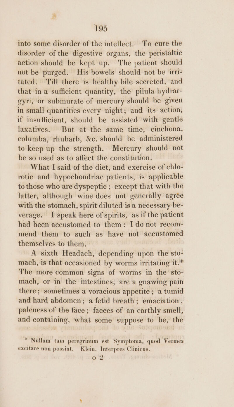 into some disorder of the intellect. To cure the disorder of the digestive organs, the peristaltic action should be kant up. The patient should not be purged. His bowels should not be irri- tated. Till there is healthy bile secreted, and that in a sufficient quantity, the pilula hydrar- gyri, or submurate of mercury should be given in small quantities every night; and its action, if insufficient, should be assisted with gentle laxatives. But at the same time, cinchona, columba, rhubarb, &amp;c. should be administered to keep up the strength. Mercury should not be so used as to affect the constitution. What I said of the diet, and exercise of chlo- rotic and hypochondriac patients, is applicable to those who are dyspeptic ; except that with the latter, although wine does not generally agree with the stomach, spirit diluted is a necessary be- verage. I speak here of spirits, as if the patient had been accustomed to them: I do not recom- mend them to such as have not accustomed themselves to them. | A sixth Headach, depending upon the sto- mach, is that occasioned by worms irritating it.* The more common signs of worms in the sto- mach, or in the intestines, are a gnawing pain there; sometimes a voracious appetite ; a tumid and hard abdomen; a fetid breath ; emaciation , paleness of the face; faeces of an earthly smell, and containing, what some suppose to be, the * Nullum tam peregrinum est Symptoma, quod Vermes excitare non possint. Klein. Interpres Clinicus. Ore