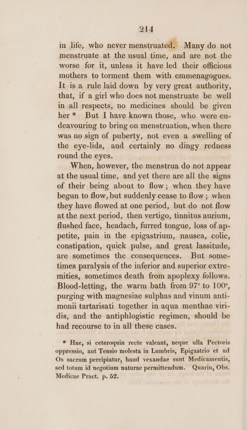 in life, who never menstruated. Many do not menstruate at the usual time, and are not the worse for it, unless it have led their officious mothers to torment them with emmenagogues. It isa rule laid down by very great authority, that, if a girl who does not menstruate be well in all respects, no medicines should be given her * But I have known those, who were en- deavouring to bring on menstruation, when there was no sign of puberty, not even a swelling of the eye-lids, and certainly no dingy redness round the eyes. When, however, the menstrua do not appear at the usual time, and yet there are all the signs of their being about to flow; when they have begun to flow, but suddenly cease to flow ; when they have flowed at one period, but do not flow at the next period, then vertigo, tinnitus aurium, flushed face, headach, furred tongue, loss of ap- petite, pain in the epigastrium, nausea, colic, constipation, quick pulse, and great lassitude, are sometimes the consequences. But some- times paralysis of the inferior and superior extre- mities, sometimes death from apoplexy follows. Blood-letting, the warm bath from 97° to 100°, purging with magnesiae sulphas and vinum anti- monii tartarisati together in aqua menthae viri- dis, and the antiphlogistic regimen, should be had recourse to in all these cases. * Hae, si ceteroquin recte valeant, neque ulla Pectoris oppressio, aut Tensio molesta in Lumbris, Epigastrio et ad Os sacrum percipiatur, haud vexandae sunt Medicamentis, sed totum id negotium naturae permittendum. Quarin, Obs. Medicae Pract. p. 52.