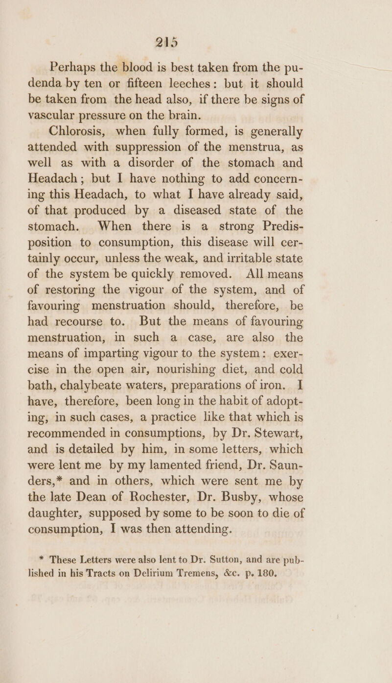 Perhaps the blood is best taken from the pu- denda by ten or fifteen leeches: but it should be taken from the head also, if there be signs of vascular pressure on the brain. Chlorosis, when fully formed, is generally attended with suppression of the menstrua, as well as with a disorder of the stomach and Headach ; but I have nothing to add concern- ing this Headach, to what I have already said, of that produced by a diseased state of the stomach. When there is a_ strong Predis- position to consumption, this disease will cer- tainly occur, unless the weak, and irritable state of the system be quickly removed. All means of restoring the vigour of the system, and of favouring menstruation should, therefore, be had recourse to. But the means of favouring menstruation, in such a case, are also the means of imparting vigour to the system: exer- cise in the open air, nourishing diet, and cold bath, chalybeate waters, preparations of iron. I have, therefore, been long in the habit of adopt- ing, in such cases, a practice like that which is recommended in consumptions, by Dr. Stewart, and is detailed by him, in some letters, which were lent me by my lamented friend, Dr. Saun- ders,* and in others, which were sent me by the late Dean of Rochester, Dr. Busby, whose daughter, supposed by some to be soon to die of consumption, I was then attending. * These Letters were also lent to Dr. Sutton, and are pub- lished in his Tracts on Delirium Tremens, &amp;c. p. 180.