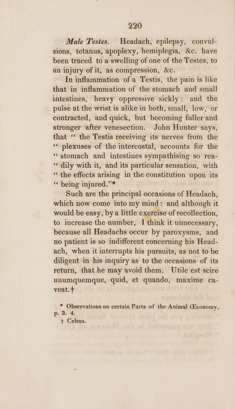 Male Testes. Headach, epilepsy, convul- sions, tetanus, apoplexy, hemiplegia, &amp;c. have been traced to a swelling of one of the Testes, to an injury of it, as compression, &amp;c. 3 ‘In inflammation of a Testis, the pain is like that in inflammation of the stomach and small intestines, heavy oppressive sickly: and the pulse at the wrist is alike in both, small, low, or contracted, and quick, but becoming fuller and stronger after venesection. John Hunter '’says, that “&lt; the Testis receiving its nerves from the ‘ plexuses of the intercostal, accounts for the ‘“stomach and intestines sympathising so rea- ‘“‘ dily with it, and its particular sensation, with “ the effects arising in the constitution upon its ‘* being injured.”* ‘Such are the principal occasions of Headach, which now come into my mind: and although it would be easy, bya little exercise of recollection, to increase the number, I think it unnecessary, because all Headachs occur by paroxysms, and no patient is so indifferent concerning his Head- ach, when it interrupts his pursuits, as not to be diligent in his inquiry as to the occasions of its return, that he may avoid them. Utile est scire unumquemque, quid, et quando, maxime ca- veat.+ * Observations on certain Parts: of the Animal GEconomy. p. 3. 4. + Celsus.