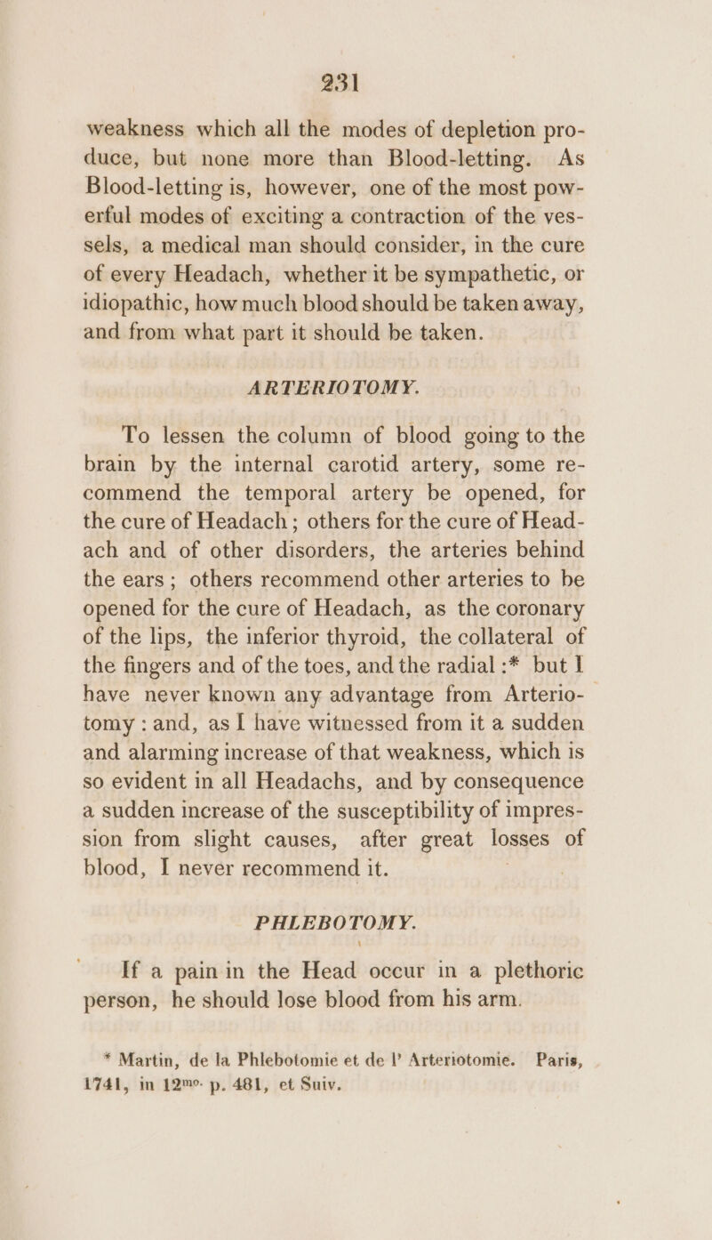 weakness which all the modes of depletion pro- duce, but none more than Blood-letting. As Blood-letting is, however, one of the most pow- erful modes of exciting a contraction of the ves- sels, a medical man should consider, in the cure of every Headach, whether it be sympathetic, or idiopathic, how much blood should be taken away, and from what part it should be taken. ARTERIOTOMY. To lessen the column of blood going to the brain by the internal carotid artery, some re- commend the temporal artery be opened, for the cure of Headach; others for the cure of Head- ach and of other disorders, the arteries behind the ears ; others recommend other arteries to be opened for the cure of Headach, as the coronary of the lips, the inferior thyroid, the collateral of the fingers and of the toes, and the radial :* but I have never known any advantage from Arterio- tomy : and, as I have witnessed from it a sudden and alarming increase of that weakness, which is so evident in all Headachs, and by consequence a sudden increase of the susceptibility of impres- sion from slight causes, after great losses of blood, I never recommend it. PHLEBOTOMY. If a pain in the Head occur in a plethoric person, he should lose blood from his arm. * Martin, de la Phlebotomie et de ’ Artertotomie. Paris, 1741, in 12™°- p. 481, et Suiv.