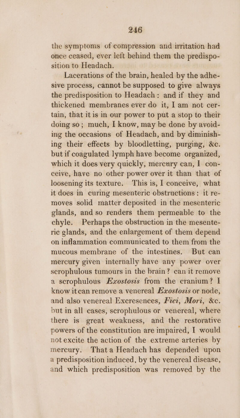 the symptoms of compression and nritation had once ceased, ever left behind them the predispo- sition to Headach. Lacerations of the brain, healed by the adhe- sive process, cannot be supposed to give always the predisposition to Headach: and if they and thickened membranes ever do it, I am not cer- tain, that it is in our power to put a stop to their doing so; much, I know, may be done by avoid- ing the occasions of Headach, and by diminish- ing their effects by bloodletting, purging, &amp;c. but if coagulated lymph have become organized, which it does very quickly, mercury can, I con- ceive, have no other power over it than that of loosening its texture. This is, I conceive, what it does in curing mesenteric obstructions : it re- moves solid matter deposited in the mesenteric glands, and so renders them permeable to the chyle. Perhaps the obstruction in the mesente- ric glands, and the enlargement of them depend on inflammation communicated to them from the mucous membrane of the intestines. But can mercury given internally have any power over scrophulous tumours in the brain? can it remove a scrophulous Ezostosis from the cranium? I know itcan remove a venereal Lxostosis or node, and also venereal Excresences, Fuci, Mori, &amp;c. but in all cases, scrophulous or venereal, where there is great weakness, and the restorative powers of the constitution are impaired, I would not excite the action of the extreme arteries by mercury. Thata Headach has depended upon a predisposition induced, by the venereal disease, and which predisposition was removed by the