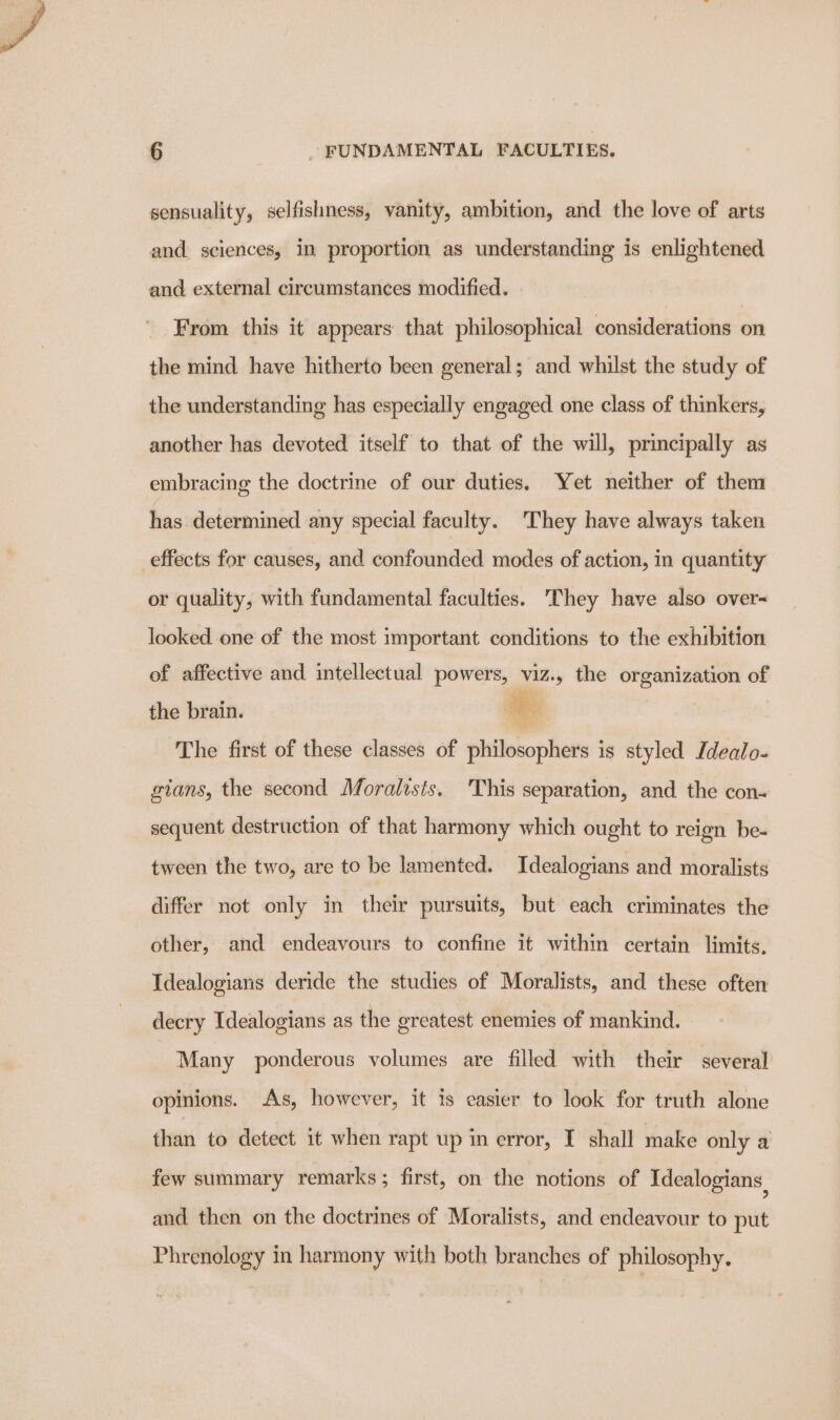 sensuality, selfishness, vanity, ambition, and the love of arts and sciences, in proportion as understanding is enlightened and external circumstances modified. From this it appears that philosophical considerations on the mind have hitherto been general; and whilst the study of the understanding has especially engaged one class of thinkers, another has devoted itself to that of the will, principally as embracing the doctrine of our duties. Yet neither of them has determined any special faculty. ‘They have always taken effects for causes, and confounded modes of action, in quantity or quality, with fundamental faculties. They have also over- looked one of the most important conditions to the exhibition of affective and intellectual powers, viz., the organization of the brain. oe The first of these classes of philosophers is styled Jdealo- gians, the second Moralists. This separation, and the con- sequent destruction of that harmony which ought to reign be- tween the two, are to be lamented. Idealogians and moralists differ not only in their pursuits, but each criminates the other, and endeavours to confine it within certain limits. Idealogians deride the studies of Moralists, and these often decry Idealogians as the greatest enemies of mankind. Many ponderous volumes are filled with their several opinions. As, however, it is easier to look for truth alone than to detect it when rapt up in error, I shall make only a few summary remarks ; first, on the notions of Idealogians and then on the doctrines of Moralists, and endeavour to put Phrenology in harmony with both branches of philosophy.