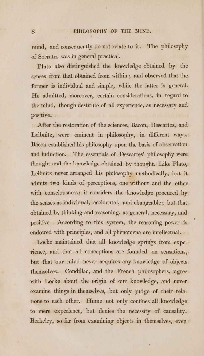 mind, and consequently do not relate to it. The philosophy of Socrates was in general practical. Plato also distinguished the knowledge obtained by the senses from that obtained from within ; and observed that the former is individual and simple, while the latter is general. He admitted, moreover, certain considerations, in regard to the mind, though destitute of all experience, as necessary and positive. After the restoration of the sciences, Bacon, Descartes, and Leibnitz, were eminent in philosophy, in different ways. Bacon established his philosophy upon the basis of observation and induction... The essentials of Descartes’ philosophy were thought and the knowledge obtained by thought. Like Plato, Leibnitz never arranged his philosophy methodically, but it admits two kinds of perceptions, one without and the other with consciousness; it considers the knowledge procured by the senses as individual, accidental, and changeable; but that obtained by thinking and reasoning, as general, necessary, and positive. According to this system, the reasoning power is endowed with principles, and all phenomena are intellectual. . Locke maintained that all knowledge springs from expe- rience, and that all conceptions are founded on sensations,. but that our mind never acquires any knowledge of objects themselves. Condillac, and the French philosophers, agree with Locke about the origin of our knowledge, and never examine things in themselves, but only judge of their rela- tions to each other. Hume not only confines all. knowledge to mere experience, but denies the necessity of causality. Rerkeley, so far from examining objects in themselves, even: