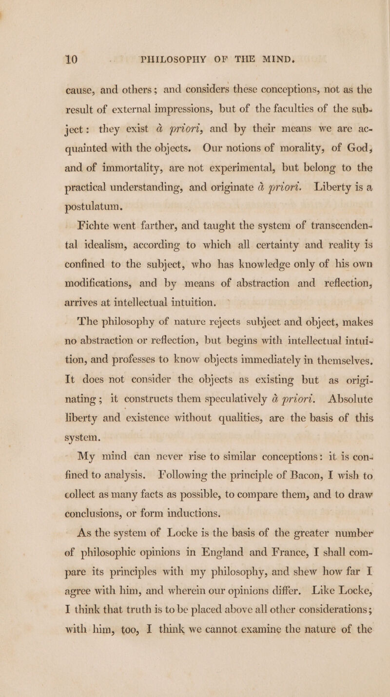 cause, and others; and considers these conceptions, not as the result of external impressions, but of the faculties of the sub- ject: they exist @ priori, and by their means we are ac- quainted with the objects. Our notions of morality, of God, and of immortality, are not experimental, but belong to the practical understanding, and originate @ priori. Liberty is a postulatum. Fichte went farther, and taught the system of transcenden- tal idealism, according to which all certainty and reality is confined to the subject, who has knowledge only of his own modifications, and by means of abstraction and reflection, arrives at intellectual intuition. The philosophy of nature rejects subject and object, makes no abstraction or reflection, but begins with intellectual intui- tion, and professes to know objects immediately in themselves. It does not consider the objects as existing but as origi- nating; it constructs them speculatively &amp;@ priort. Absolute liberty and existence without qualities, are the basis of this system. | My mind can never rise to similar conceptions: it is con4 fined to analysis. Following the principle of Bacon, I wish to collect as many facts as possible, to compare them, and to draw conclusions, or form inductions. As the system of Locke is the basis of the greater number of philosophic opinions in England and France, I shall com- pare its principles with my philosophy, and shew how far I agree with him, and wherein our opinions differ. Like Locke, I think that truth is to be placed above all other considerations ; with him, too, I think we cannot.examine the nature of the