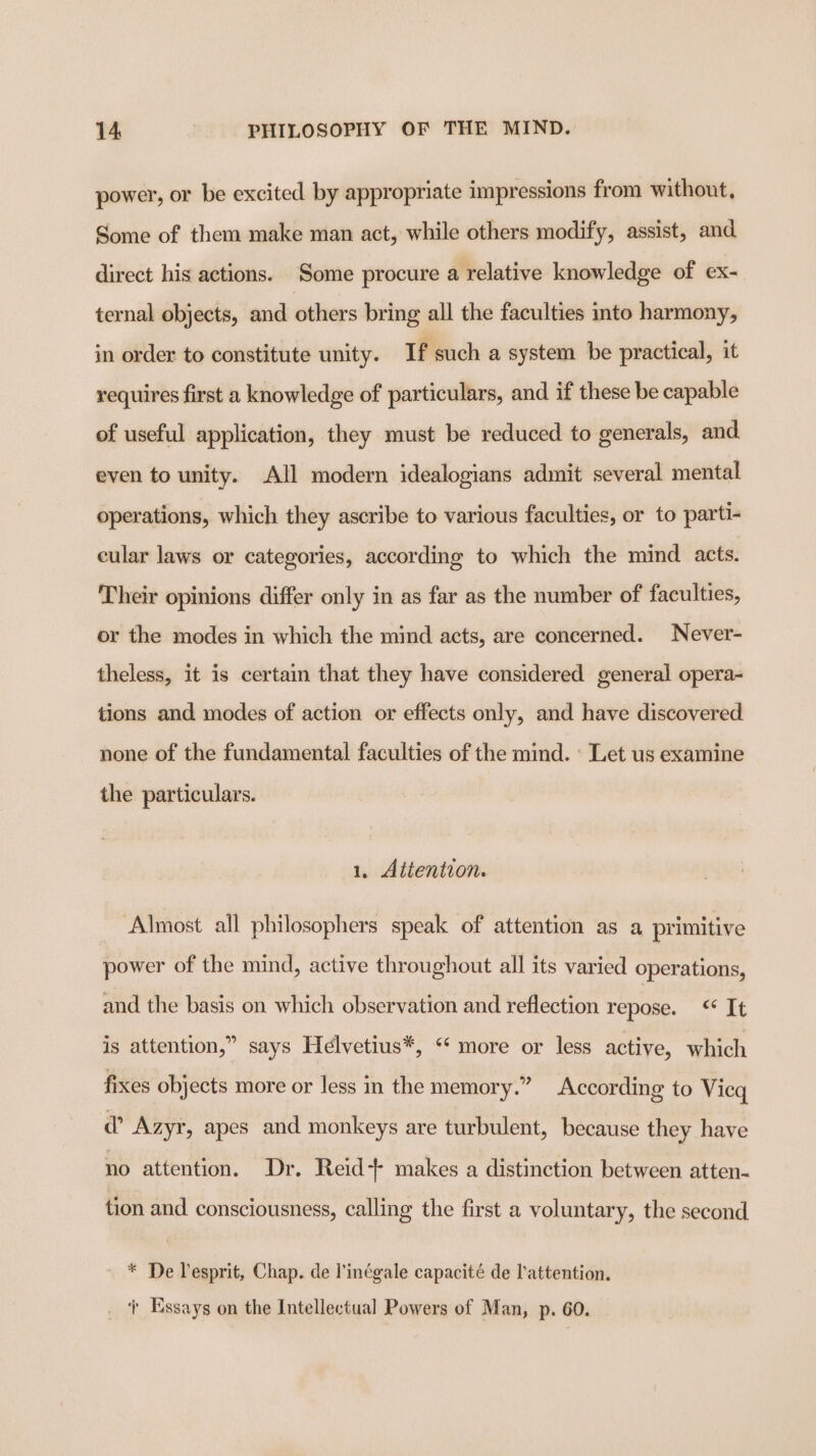 power, or be excited by appropriate impressions from without, Some of them make man act, while others modify, assist, and direct his actions. Some procure a relative knowledge of ex- ternal objects, and others bring all the faculties into harmony, in order to constitute unity. If such a system be practical, it requires first a knowledge of particulars, and if these be capable of useful application, they must be reduced to generals, and even to unity. All modern idealogians admit several mental operations, which they ascribe to various faculties, or to parti- cular laws or categories, according to which the mind acts. Their opinions differ only in as far as the number of faculties, or the modes in which the mind acts, are concerned. Never- theless, it is certain that they have considered general opera- tions and modes of action or effects only, and have discovered. none of the fundamental faculties of the mind. « Let us examine the particulars. 1. Aitention. Almost all philosophers speak of attention as a primitive power of the mind, active throughout all its varied operations, and the basis on which observation and reflection repose. &lt; It is attention,” says Helvetius*, “‘ more or less active, which fixes objects more or less in the memory.” According to Vicg d’ Azyr, apes and monkeys are turbulent, because they have no attention. Dr. Reid +- makes a distinction between atten- tion and consciousness, calling the first a voluntary, the second * De Lesprit, Chap. de l’inégale capacité de l’attention. _ ‘ Essays on the Intellectual Powers of Man, p. 60.