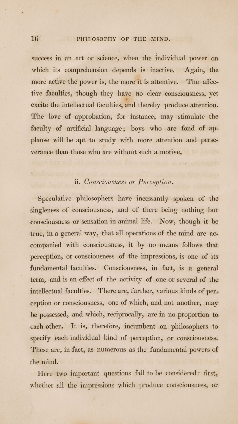 success in an art or science, when the individual power on which its comprehension depends is inactive. Again, the more active the power is, the more it is attentive. The. affec- tive faculties, though they have no clear consciousness, yet excite the intellectual faculties, and thereby produce attention. The love of approbation, for instance, may stimulate the faculty of artificial language; boys who are fond of ap- plause will be apt to study with more attention and perse- verance than those who are without such a motive. ii. Consciousness or Perception. Speculative philosophers have incessantly spoken of the singleness of consciousness, and of there being nothing but consciousness or sensation in animal life. Now, though it be true, in a general way, that all operations of the mind are ac- companied with consciousness, it by no means follows that perception, or consciousness of the impressions, is one of its fundamental faculties. Consciousness, in fact, is a general term, and is an effect of the activity of one or several of the intellectual faculties. ‘There are, further, various kinds of per- ception or consciousness, one of which, and not another, may be possessed, and which, reciprocally, are in no proportion to each other. It is, therefore, incumbent on philosophers to specify each individual kind of perception, or consciousness. These are, in fact, as numerous as the fundamental powers of the mind. Here two important questions fall to be considered: first, whether all the impressions which produce consciousness, or