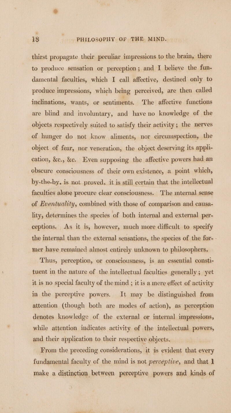 thirst propagate their peculiar impressions to the brain, there to produce sensation or perception; and I believe the fun- damental faculties, which I call affective, destined only to produce impressions, which being perceived, are then called inclinations, wants, or sentiments. The affective functions are blind and involuntary, and have no knowledge of the objects respectively suited to satisfy their activity; the nerves of hunger do not know aliments, nor circumspection, the object of fear, nor veneration, the object deserving its appli- cation, &amp;c., &amp;c. Even supposing the affective powers had an obscure consciousness of their own existence, a point which, by-the-by, is not proved, it is still certain that the intellectual faculties alone procure clear consciousness. The mternal sense of Eventuality, combined with those of comparison and causa- lity, determines the species of both internal and external per- ceptions. As it is, however, much more difficult to specify the internal than the external sensations, the species of the for- - mer have remained almost entirely unknown to philosophers. Thus, perception, or consciousness, is an essential consti- tuent in the nature of the intellectual faculties generally; yet it is no special faculty of the mind ; it is a mere effect of activity in the perceptive powers. It may be distinguished from attention (though both are modes of action), as perception denotes knowledge of the external or internal impressions, while attention indicates activity of the intellectual powers, and their application to their respective objects. From the preceding considerations, it is evident that every fundamental faculty of the mind is not perceptive, and that 1 make a distinction between. perceptive powers and kinds of
